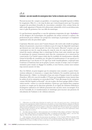 60 TOME 2 RAPPORT La transformation numérique de l’économie française première partie 
2 c 
Cohésion : une voie nouvelle de convergence dans l’action se dessine a vec le numérique. 
Pouvant incarner des « utopies au quotidien », le numérique interpelle la pensée et fédère 
les imaginaires. Mais il y a vite trop de plans qui s’entrechoquent pour que l’on puisse 
imaginer des procédures formelles de concertation centralisée. Une certaine forme de 
table-ronde appartient à l’histoire de la démocratie industrielle et de la social-démocratie, 
mais n’a plus de pertinence face aux défis du numérique. 
Ce qui fonctionne aujourd’hui, ce sont des opérations temporaires de type « hackathon » 
où des designers, des technologues, des graphistes, des artistes activistes se mêlent à des 
professionnels pour redéfinir une perspective numérique, la prototyper et l’implanter 
rapidement selon des procédures agiles. 
L’opération Museomix associe ainsi 9 musées français à des week-ends créatifs où quelques 
dizaines de passionnés conçoivent et réalisent en peu de temps des dispositifs numériques 
qui donnent une vraie valeur ajoutée à la visite d’un musée. Museomix9 est pour ceux qui 
y participent un mix de coup de poing, de coup de coeur, de coup de génie et le per-sonnel 
des musées embarque dans ce numérique-là d’une toute autre manière que dans 
le numérique de sommet, lentement siroté dans des commissions où se retrouvent les 
conservateurs. Car l’intérêt majeur réside dans les modalités de transformation culturelle, 
évitant les kyrielles de consultants avec des plans de transformations à 5 ans quand on n’a 
absolument pas 5 ans devant soi ! Il s’agit d’un mode transdisciplinaire, coopératif entre 
l’extérieur et l’intérieur, basé sur les projets, l’action concrète, le temps court et l’expéri-mentation, 
pour ensuite en dégager les modèles, et non l’inverse, comme nous sommes 
trop souvent amenés à le faire. 
Avec les FabLabs, on peut imaginer que les entreprises vont connaître ce genre d’inter-ventions 
militantes et citoyennes, y compris dans l’industrie. Un manifeste américain du 
Mouvement des « Makers » ne demande-t-il pas aux usines d’équiper toutes les machines 
d’interfaces API et de cesser de travailler à 17 h pour que la population vienne innover dans 
les ateliers, là où les entreprises ne savent plus le faire10 ? Sans aller jusque-là, des entreprises 
comme Seb, Air Liquide ou Renault11 ont mis en place des lieux-garages dédiés à l’inno-vation 
ouverte – même si ce sont des initiatives « bottom-up », pas toujours bien comprises 
ou prises en compte par les directions générales. À cet égard, des initiatives fédératrices 
d’entreprises utilisatrices de FabLabs pourraient être suscitées sinon encouragées. À la 
clé de l’ensemble de ces transformations, le numérique peut incarner une promesse de 
relocalisation de l’industrie et de cohésion retrouvée. 
9 « Museomix est un labo pour réinventer les musées avec tous ceux qui en ont envie » (extrait du site 
www.museomix.org). Parmi les membres fondateurs de cette initiative, on trouve Samuel Bausson, webmaster du Muséum 
de Toulouse, nod-A (PME d’Open Innovation) ou le Centre Érasme, dépendant du département du Rhône. La prochaine 
édition du week-end Museomix a lieu du vendredi 7 au dimanche 9 novembre 2014. On peut regretter que le ministère de 
la Culture, lorsqu’il a décidé de créer une « Silicon Valois », n’ait pas choisi de s’appuyer sur un acteur expérimenté comme 
Museomix en plus de ses services. 
10 “The Maker Movement Manifesto : Rules for Innovation in the New World of Crafters, Hackers, and Tinkerers”, Mark Hatch, 
oct. 2013. Sur le Maker Movement, voir la page Wikipedia (http://en.wikipedia.org/wiki/Maker_culture ) ; voir aussi Time 
Magazine, “Why the Maker Movement Is Important to America’s Future”, Tim Bajarin, 19 mai 2014. 
11 « Open innovation : Renault cultive des jeunes pousses du numérique », L’Usine Nouvelle, n°3300, 27 septembre 2012. 
L’incubateur Mobilité Connectée, partenariat entre Renault et Paris Incubateurs (initiative Paris Region Lab, entre le Conseil 
Régional d’Île-de-France et la Mairie de Paris), est situé dans le centre Paris Innovation Masséna (Paris XIIIe arrdt). 
 