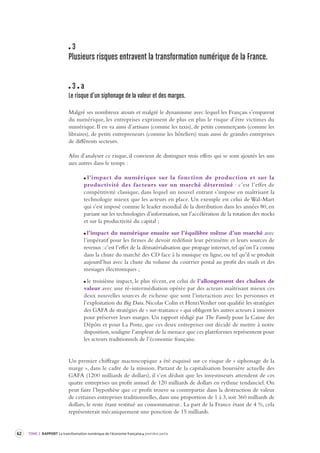 62 TOME 2 RAPPORT La transformation numérique de l’économie française première partie 
3 
Plusieurs risques entravent la transformation numérique de la France . 
3 a 
Le risque d’un siphonage de la v aleur et des marges. 
Malgré ses nombreux atouts et malgré le dynamisme avec lequel les Français s’emparent 
du numérique, les entreprises expriment de plus en plus le risque d’être victimes du 
numérique. Il en va ainsi d’artisans (comme les taxis), de petits commerçants (comme les 
libraires), de petits entrepreneurs (comme les hôteliers) mais aussi de grandes entreprises 
de différents secteurs. 
Afin d’analyser ce risque, il convient de distinguer trois effets qui se sont ajoutés les uns 
aux autres dans le temps : 
l’impact du numérique sur la fonction de production et sur la 
productivité des facteurs sur un marché déterminé : c’est l’effet de 
compétitivité classique, dans lequel un nouvel entrant s’impose en maîtrisant la 
technologie mieux que les acteurs en place. Un exemple est celui de Wal-Mart 
qui s’est imposé comme le leader mondial de la distribution dans les années 80, en 
pariant sur les technologies d’information, sur l’accélération de la rotation des stocks 
et sur la productivité du capital ; 
l’impact du numérique ensuite sur l’équilibre même d’un marché avec 
l’impératif pour les firmes de devoir redéfinir leur périmètre et leurs sources de 
revenus : c’est l’effet de la dématérialisation que propage internet, tel qu’on l’a connu 
dans la chute du marché des CD face à la musique en ligne, ou tel qu’il se produit 
aujourd’hui avec la chute du volume du courrier postal au profit des mails et des 
messages électroniques ; 
le troisième impact, le plus récent, est celui de l’allongement des chaînes de 
valeur avec une ré-intermédiation opérée par des acteurs maîtrisant mieux ces 
deux nouvelles sources de richesse que sont l’interaction avec les personnes et 
l’exploitation du Big Data. Nicolas Colin et Henri Verdier ont qualifié les stratégies 
des GAFA de stratégies de « sur-traitance » qui obligent les autres acteurs à innover 
pour préserver leurs marges. Un rapport rédigé par The Family pour la Caisse des 
Dépôts et pour La Poste, que ces deux entreprises ont décidé de mettre à notre 
disposition, souligne l’ampleur de la menace que ces plateformes représentent pour 
les acteurs traditionnels de l’économie française. 
Un premier chiffrage macroscopique a été esquissé sur ce risque de « siphonage de la 
marge », dans le cadre de la mission. Partant de la capitalisation boursière actuelle des 
GAFA (1200 milliards de dollars), il s’en déduit que les investisseurs attendent de ces 
quatre entreprises un profit annuel de 120 milliards de dollars en rythme tendanciel. On 
peut faire l’hypothèse que ce profit trouve sa contrepartie dans la destruction de valeur 
de certaines entreprises traditionnelles, dans une proportion de 1 à 3, soit 360 milliards de 
dollars, le reste étant restitué au consommateur.. La part de la France étant de 4 %, cela 
représenterait mécaniquement une ponction de 15 milliards. 
 
