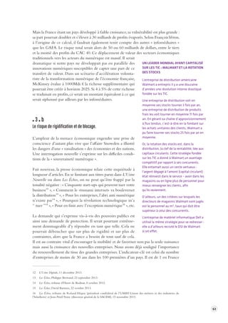 63 
Mais la France étant un pays développé à faible croissance, sa vulnérabilité est plus grande : 
sa part pourrait doubler et s’élever à 30 milliards de profits évaporés. Selon François Véron, 
à l’origine de ce calcul, il faudrait également tenir compte des autres « infomédiaires » 
que les GAFA. Le risque total serait alors de 50 ou 60 milliards de dollars, entre le tiers 
et la moitié des profits du CAC 40. Ce déplacement de valeur des secteurs économiques 
traditionnels vers les acteurs du numérique est massif. Il serait 
dramatique si notre pays ne développait pas en parallèle des 
innovations numériques susceptibles de capter une part de ce 
transfert de valeur. Dans un scénario d’accélération volonta-riste 
de la transformation numérique de l’économie française, 
McKinsey évalue à 1000Mds € la richesse supplémentaire qui 
pourrait être créée à horizon 2025. Si 4 à 5% de cette richesse 
se traduisait en profits, ce serait un montant équivalent à ce qui 
serait siphonné par ailleurs par les infomédiaires. 
3 b 
Le risque de rigidifica tion et de blocage . 
L’ampleur de la menace économique engendre une prise de 
conscience d’autant plus vive que l’affaire Snowden a illustré 
les dangers d’une « vassalisation » des économies et des nations. 
Une interrogation nouvelle s’exprime sur les difficiles condi-tions 
de la « souveraineté numérique ». 
Fait nouveau, la presse économique relaie cette inquiétude à 
longueur d’articles. En se limitant aux titres parus dans L’Usine 
Nouvelle ou dans Les Échos, on ne peut qu’être frappé par la 
tonalité négative : « Cinquante start-ups qui peuvent tuer votre 
business12 », « Comment le «tsunami internet» va bouleverser 
la distribution13 », « Pour les entreprises, l’abri anti numérique 
n’existe pas14 », « Pourquoi la révolution technologique m’a 
“ tuer ”15 », « Pour en finir avec l’exception numérique16 », etc. 
La demande qui s’exprime vis-à-vis des pouvoirs publics est 
ainsi une demande de protection. Il serait pourtant extrême-ment 
dommageable d’y répondre en tant que telle. Cela ne 
pourrait déboucher que sur plus de rigidité et sur plus de 
contraintes, alors que la France a besoin de tout sauf de cela. 
Il est au contraire vital d’encourager la mobilité et de favoriser non pas la seule naissance 
mais aussi la croissance des nouvelles entreprises. Nous avons déjà souligné l’importance 
du renouvellement du tissu des grandes entreprises. L’indicateur-clé est celui du nombre 
d’entreprises de moins de 30 ans dans les 100 premières d’un pays. Il est de 1 en France 
12 L’Usine Digitale, 11 décembre 2013. 
13 Les Échos, Philippe Bertrand, 23 septembre 2013. 
14 Les Échos, tribune d’Henri de Bodinat, 8 octobre 2013. 
15 Les Échos, David Barroux, 22 octobre 2013. 
16 Les Échos, tribune de Roland Héguy (président confédéral de l’UMIH Union des métiers et des industries de 
l’hôtellerie) et Jean-Noël Tronc (directeur général de la SACEM), 15 novembre 2013. 
UN LEADER MONDIAL AYANT CAPITALISÉ 
SUR LES TIC : WALMART ET LA ROTATION 
DES STOCKS 
L’entreprise de distribution américaine 
Walmart a entrepris il y a une douzaine 
d’années une révolution interne drastique 
fondée sur les TIC. 
Une entreprise de distribution voit en 
moyenne ses stocks tourner 3 fois par an, 
une entreprise de distribution de produits 
frais les voit tourner en moyenne 11 fois par 
an. En gérant sa chaîne d’approvisionnement 
à flux tendus, c’est-à-dire en la fondant sur 
les achats unitaires des clients, Walmart a 
pu faire tourner ses stocks 25 fois par an en 
moyenne. 
Or, la rotation des stocks est, dans la 
distribution, la clef de la rentabilité, liée aux 
capitaux circulants. Cette stratégie fondée 
sur les TIC a donné à Walmart un avantage 
compétitif par rapport à ses concurrents. 
Elle entamait aussi un cercle vertueux : 
l’argent dégagé à l’amont (capital circulant) 
état réinvesti dans le service – avoir dans les 
magasins ou en ligne plus de personnel pour 
mieux renseigner les clients, afin 
qu’ils reviennent. 
D’ailleurs, un des critères sur lesquels les 
directeurs de magasins Walmart sont jugés 
est le personnel au m², taux qui doit être 
supérieur à celui des concurrents. 
L’entreprise de matériel informatique Dell a 
utilisé la même stratégie pour se redresser : 
elle a d’ailleurs recruté le DSI de Walmart 
à cet effet. 
 