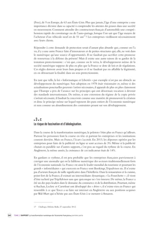 64 TOME 2 RAPPORT La transformation numérique de l’économie française première partie 
(Free), de 9 en Europe, de 63 aux États-Unis. Plus que jamais, l’âge d’une entreprise a une 
importance décisive dans sa capacité à comprendre les attentes des jeunes dans une société 
en mouvement. Comment attendre des constructeurs français d’automobile une compré-hension 
rapide du covoiturage ou de l’auto-partage, lorsque l’on sait que l’âge moyen de 
l’acheteur d’un véhicule neuf est de 51 ans17 ? Les entreprises vieillissent nécessairement 
avec leurs clients. 
Répondre à cette demande de protection serait d’autant plus absurde que, comme on l’a 
vu, il y a une autre France faite d’innovateurs et de petites structures qui, elle, ne voit dans 
le numérique qu’une source d’opportunités. Il ne faudrait pas sacrifier cette promesse 
de renouveau à la défense du présent ! Mais il existe une autre raison de se garder de la 
tentation protectionniste : c’est que, comme on le verra, le développement même de la 
société numérique suppose de plus en plus que la France se dote de lois et de régulations. 
Ces règles doivent avoir leurs buts propres et il ne faudrait pas en affaiblir la légitimité, 
en en détournant la finalité dans un sens protectionniste. 
En tant que telle, la loi « Informatique et Libertés » par exemple n’est pas un obstacle au 
développement du numérique. Son adoption en 1978 était visionnaire et, même si des 
actualisations ponctuelles peuvent s’avérer nécessaires, il apparaît de plus en plus clairement 
que l’Europe a pris de l’avance sur les principes qui ont désormais vocation à devenir 
des standards internationaux. De même, si une extension du régime de la copie privée 
s’avérait nécessaire, il faudrait la concevoir comme une manière de promouvoir la création 
et donc le principe même sur lequel reposent des pans entiers de l’économie numérique 
et non comme un alourdissement des contraintes pesant sur son développement. 
3 c 
Le risque de fascina tion et d’idéologisation. 
Dans la course de la transformation numérique, le peloton s’étire plus en France qu’ailleurs. 
Partout les personnes font la course en tête et partout les entreprises et les institutions 
courent derrière. Mais en France, l’écart s’accroît. En 2013, les dépenses opérées par les 
entreprises pour faire de la publicité en ligne se sont accrues de 3%. Même si la publicité 
chutait en parallèle sur d’autres supports, c’est peu au regard du rythme de la course. En 
Angleterre, la même année, la croissance de cet indicateur était de 14%. 
En gardant ce rythme, il est peu probable que les entreprises françaises parviennent à 
corriger une anomalie qui est la faiblesse numérique des secteurs traditionnellement forts 
de l’économie nationale. La France est ainsi le leader mondial du tourisme et pourtant les 
grands « infomédiaires » qui exercent en France sont Bookings, Tripadvisor etc. Il n’existe 
pas d’acteurs français de taille significative dans l’hôtellerie. Dans la restauration et la cuisine, 
point fort de la France, il existait un intermédiaire dynamique, « La Fourchette » ; il vient 
d’être racheté par TripAdvisor sans que quiconque ne s’en émeuve. De même, la France a 
été un des pays-leaders dans le domaine du commerce et de la distribution. Pourtant, même 
si Auchan, Leclerc et Carrefour ont développé des « drives », il n’existe rien en France qui 
ressemble à ce que Tesco a su faire sur internet en Angleterre ou aux positions acquises 
par Wal-Mart qui n’hésite pas aux États-Unis à se mesurer à Amazon. 
17 Challenges, Héloïse Bolle, 27 septembre 2012. 
 