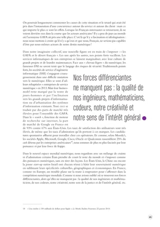 65 
On pourrait longuement commenter les causes de cette situation et le retard qui avait été 
pris dans l’instauration d’une concurrence autour du service et autour du client : mais ce 
qui importe le plus ce sont les effets. Lorsque les Français-internautes se retournent, ils ne 
voient derrière eux dans la course que les acteurs américains ! Il y a peu de pays au monde 
où l’acronyme GAFA ait pris une telle place. C’est là qu’il y a fascination et idéologisation : 
nous nous mettons à croire qu’il n’y a qu’eux et que nous, Français, ne serions pas capables 
d’être par nous-mêmes acteurs de notre destin numérique ! 
Dans notre imaginaire collectif, une nouvelle figure est en train de s’imposer : « les 
GAFA et le désert français ». Les uns après les autres, nos points forts vacillent. Les 
services informatiques de nos entreprises se laissent marginaliser, avec leur culture de 
grands projets et de lourdes maintenances. Face aux « chevau-légers » du numérique, les 
fameuses DSI ne savent tenir que le langage des risques de sécurité. Traditionnels points 
forts, les sociétés de service d’ingénierie 
informatique (SSII) s’engagent coura-geusement 
dans une difficile mutation 
vers le numérique. Elles se sont d’ail-leurs 
rebaptisées « entreprises de service 
numérique » en 2013. Mais leur business-model 
reste marqué par la vente de 
jours-hommes et par l’inclinaison 
vers les grands projets d’informatisa-tion 
ou d’urbanisation des systèmes 
d’information existants. Tout ceci se 
traduit par des parts de marché très 
élevées pour l’ensemble des GAFA. 
Dans le « search », fonction de moteur 
de recherche sur internet, la part 
de marché de Google en France est 
de 93% contre 67% aux États-Unis. Les taux de satisfaction des utilisateurs sont très 
élevés, de même que les taux d’admiration qu’ils portent à ces marques. Les candida-tures 
spontanées affluent pour travailler chez ces opérateurs. Et comme, selon Moody’s, 
les sociétés Apple, Microsoft, Google, Cisco, Oracle et Qualcomm rassemblent 25% du 
cash détenu par les entreprises américaines18, nous sommes de plus en plus fascinés par leur 
puissance et par leur force de frappe. 
Dans le nouvel espace mondial numérique, nous regardons avec un mélange de crainte 
et d’admiration certains États prendre de court le reste du monde et s’imposer comme 
des puissances numériques, sans en tirer des leçons. Les États-Unis, la Chine ou encore 
la jeune start-up nation Israël ont chacun réussi à bâtir leur souveraineté numérique 
en sublimant leurs spécificités culturelles, géographiques et économiques. En France, 
comme en Europe, un trouble plane sur la route à emprunter pour s’affirmer dans la 
compétition numérique mondiale. Comme si nous avions oublié où se trouvent nos forces 
différenciantes, alors qu’elles ne manquent pas : la qualité de nos ingénieurs et mathéma-ticiens, 
de nos codeurs, notre créativité, notre sens de la justice et de l’intérêt général, etc. 
18 « Une tirelire à 150 milliards de dollars pour Apple », Le Monde, Audrey Fournier, 22 janvier 2014. 
Nos forces différenciantes 
ne manquent pas : la qualité de 
nos ingénieurs, mathématiciens, 
codeurs, notre créativité et 
notre sens de l’intérêt général 
 