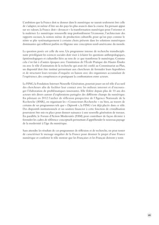 69 
L’ambition que la France doit se donner dans le numérique ne saurait seulement être celle 
de s’adapter, ni même d’être un des pays les plus avancés dans la course. En prenant appui 
sur ses valeurs, la France doit « devancer » la transformation numérique pour l’orienter et 
la maîtriser. Le numérique renouvelle trop profondément l’économie, l’architecture des 
rapports sociaux, la notion même de production culturelle, pour qu’un pays comme le 
nôtre se plie systématiquement à certains choix présents dans les solutions numériques 
dominantes qui reflètent parfois en filigrane une conception nord-américaine du monde. 
La question posée est celle du sens. Un programme intense de recherche transdiscipli-naire 
privilégiant les sciences sociales doit viser à éclairer les questions anthropologiques, 
épistémologiques et culturelles liées au sens de ce que transforme le numérique. Comme 
cela s’est fait à d’autres époques avec l’institution de l’École Pratique des Hautes Études 
ou avec le rôle d’animation de la recherche qui avait été confié au Commissariat au Plan, 
un dispositif doit être institué permettant aux chercheurs de formuler leurs hypothèses 
et de structurer leurs terrains d’enquête en liaison avec des organismes accumulant de 
l’expérience, des compétences et pratiquant la confrontation entre acteurs. 
La FING, la Fondation Internet Nouvelle Génération, pourrait jouer un tel rôle d’accueil 
des chercheurs afin de faciliter leur contact avec les milieux internet et d’encoura-ger 
l’élaboration de problématiques innovantes. Elle fédère depuis plus de 10 ans des 
acteurs très divers autour d’explorations partagées des différents champs du numérique. 
En pilotant en 2012 l’atelier de réflexion prospective de l’Agence Nationale de la 
Recherche (ANR), en organisant les « Connecteurs Recherche » ou bien, au travers de 
certains de ses programmes tels que « Digiwork », la FING s’est déjà placée dans ce rôle. 
Des dispositifs institutionnels et un soutien financier à cette fonction de cristallisation 
pourraient être mis en place pour donner naissance à une nouvelle génération de travaux. 
En parallèle, le Forum d’Action Modernités (FAM) peut contribuer de façon décisive à 
formuler les cadres de référence conceptuels permettant d’appréhender le nouveau paysage 
de la modernité à l’âge du numérique. 
Sans attendre les résultats de ces programmes de réflexion et de recherche, on peut tenter 
de caractériser le message singulier de la France pour dessiner le projet d’une France 
numérique et conforter le rôle moteur que les Françaises et les Français doivent y tenir. 
 