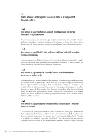 70 TOME 2 RAPPORT La transformation numérique de l’économie française deuxième partie 
1 
Quatre attributs spécifiques s’inscrivent dans le pr olongement 
de notre culture 
1 a 
Nous sommes un pa ys révolutionnaire, innovant, attaché au respect des liber tés 
individuelles et au pr ogrès humain. 
Nous sommes un pays révolutionnaire, pas un pays évolutionniste. Dans tous les domaines 
(politique, artistique, social, économique, etc.), des grappes d’irruption, d’innovation, 
d’émergence, de liberté, alternent avec de longues phases d’immobilisme et d’amnésie. 
1 b 
Nous sommes un pa ys d’identité clivée, tendu entre tradition et modernité, technologie 
et humain, réel et vir tuel. 
Nous sommes un pays d’identité clivée, où l’extrême diversité des paysages et des peuple-ments 
est surplombé d’un appareillage institutionnel centralisateur et homogénéisant qui 
forme comme un surmoi étatique, politique, linguistique. 
1 c 
Nous sommes un pa ys de diversité, composé d’hommes et de femmes de t alent 
aux parcours et origines v ariés. 
Nous sommes certes un pays qui a tardé à reconnaitre les droits civiques des femmes mais 
où, dans les modes de pensée et d’action, elles ont su occuper une place déterminante 
dans les représentations, qu’il s’agisse de la consécration de la France à la Vierge Marie 
au xviie siècle, de la fascination de l’ensemble de l’Europe pour les intrigues et les salons 
féminins au xviiie, de l’incarnation d’un fantasme mondial de séduction et de beauté 
depuis plus d’un siècle qui se prolonge dans le rayonnement français du luxe et de la mode 
aujourd’hui, ou des décisions récemment prises pour renforcer la mixité dans les lieux de 
décisions publics et privés. 
1 d 
Nous sommes un pa ys universaliste, fier et comba tif qui a toujour s oeuvré à influencer 
le cours de l’Histoire. 
L’idée même de République visait à transcender le droit du sol et la logique des frontières. 
Pays des Lumières, la France s’est définie comme une communauté d’idées et de valeurs 
dont pouvait être citoyen tout être humain qui s’y reconnaissait. À l’échelle de l’Europe, 
et au sein des organisations à vocation mondiale, la France a continué de faire vivre un 
langage de concepts capable de fédérer les volontés pour faire naître des projets communs. 
 
