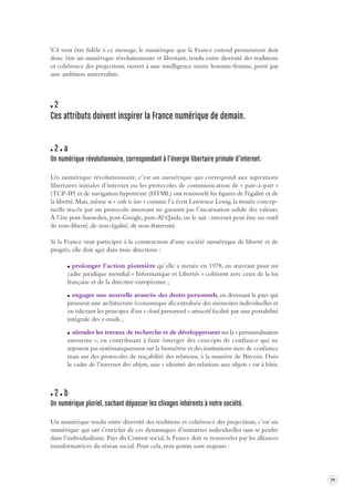71 
S’il veut être fidèle à ce message, le numérique que la France entend promouvoir doit 
donc être un numérique révolutionnaire et libertaire, tendu entre diversité des traditions 
et cohérence des projections, ouvert à une intelligence mixte homme/femme, porté par 
une ambition universaliste. 
2 
Ces attributs doivent inspirer la France numérique de demain. 
2 a 
Un numérique révolutionnaire, correspondant à l’énergie liber taire primale d’internet . 
Un numérique révolutionnaire, c’est un numérique qui correspond aux aspirations 
libertaires initiales d’internet ou les protocoles de communication de « pair-à-pair » 
(TCP-IP) et de navigation hypertexte (HTML) ont renouvelé les figures de l'égalité et de 
la liberté. Mais, même si « code is law » comme l’a écrit Lawrence Lessig, la trouée concep-tuelle 
tracée par un protocole innovant ne garantit pas l’incarnation solide des valeurs. 
À l’ère post-Snowden, post-Google, post-Al Qaida, on le sait : internet peut être un outil 
de non-liberté, de non-égalité, de non-fraternité. 
Si la France veut participer à la construction d’une société numérique de liberté et de 
progrès, elle doit agir dans trois directions : 
prolonger l’action pionnière qu’elle a menée en 1978, en oeuvrant pour un 
cadre juridique mondial « Informatique et Libertés » cohérent avec ceux de la loi 
française et de la directive européenne ; 
engager une nouvelle avancée des droits personnels, en devenant le pays qui 
promeut une architecture économique décentralisée des mémoires individuelles et 
en édictant les principes d’un « cloud personnel » attractif facilité par une portabilité 
intégrale des e-mails ; 
stimuler les travaux de recherche et de développement sur la « personnalisation 
anonyme », en contribuant à faire émerger des concepts de confiance qui ne 
reposent pas systématiquement sur la biométrie et des institutions-tiers de confiance 
mais sur des protocoles de traçabilité des relations, à la manière de Bitcoin. Dans 
le cadre de l’internet des objets, une « identité des relations aux objets » est à bâtir. 
2 b 
Un numérique pluriel, s achant dépasser les cliv ages inhérents à notre société . 
Un numérique tendu entre diversité des traditions et cohérence des projections, c’est un 
numérique qui sait s’enrichir de ces dynamiques d’initiatives individuelles sans se perdre 
dans l’individualisme. Pays du Contrat social, la France doit se renouveler par les alliances 
transformatrices du réseau social. Pour cela, trois points sont majeurs : 
 