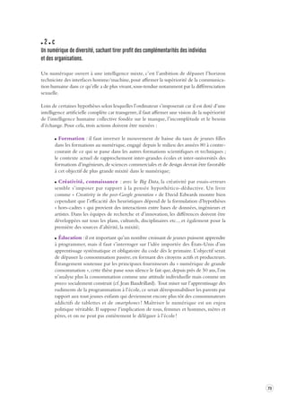 73 
2 c 
Un numérique de div ersité, sachant tirer profit des complémentarités des individus 
et des organisations. 
Un numérique ouvert à une intelligence mixte, c’est l’ambition de dépasser l’horizon 
techniciste des interfaces homme/machine, pour affirmer la supériorité de la communica-tion 
humaine dans ce qu’elle a de plus vivant, sous-tendue notamment par la différenciation 
sexuelle. 
Loin de certaines hypothèses selon lesquelles l’ordinateur s’imposerait car il est doté d’une 
intelligence artificielle complète car transgenre, il faut affirmer une vision de la supériorité 
de l’intelligence humaine collective fondée sur le manque, l’incomplétude et le besoin 
d’échange. Pour cela, trois actions doivent être menées : 
Formation : il faut inverser le mouvement de baisse du taux de jeunes filles 
dans les formations au numérique, engagé depuis le milieu des années 80 à contre-courant 
de ce qui se passe dans les autres formations scientifiques et techniques ; 
le contexte actuel de rapprochement inter-grandes écoles et inter-universités des 
formations d’ingénieurs, de sciences commerciales et de design devrait être favorable 
à cet objectif de plus grande mixité dans le numérique; 
Créativité, connaissance : avec le Big Data, la créativité par essais-erreurs 
semble s’imposer par rapport à la pensée hypothético-déductive. Un livre 
comme « Creativity in the post-Google generation » de David Edwards montre bien 
cependant que l’efficacité des heuristiques dépend de la formulation d’hypothèses 
« hors-cadres » qui provient des interactions entre bases de données, ingénieurs et 
artistes. Dans les équipes de recherche et d’innovation, les différences doivent être 
développées sur tous les plans, culturels, disciplinaires etc.., et également pour la 
première des sources d’altérité, la mixité; 
Éducation : il est important qu’un nombre croissant de jeunes puissent apprendre 
à programmer, mais il faut s’interroger sur l’idée importée des États-Unis d’un 
apprentissage systématique et obligatoire du code dès le primaire. L’objectif serait 
de dépasser la consommation passive, en formant des citoyens actifs et producteurs. 
Étrangement soutenue par les principaux fournisseurs du « numérique de grande 
consommation », cette thèse passe sous silence le fait que, depuis près de 50 ans, l’on 
n’analyse plus la consommation comme une attitude individuelle mais comme un 
process socialement construit (cf. Jean Baudrillard). Tout miser sur l’apprentissage des 
rudiments de la programmation à l’école, ce serait déresponsabiliser les parents par 
rapport aux tout jeunes enfants qui deviennent encore plus tôt des consommateurs 
addictifs de tablettes et de smartphones ! Maîtriser le numérique est un enjeu 
politique véritable. Il suppose l’implication de tous, femmes et hommes, mères et 
pères, et on ne peut pas entièrement le déléguer à l’école ! 
 