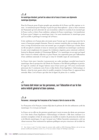 74 TOME 2 RAPPORT La transformation numérique de l’économie française deuxième partie 
2 d 
Un numérique étendard, por tant les valeurs de la France à tra vers une diplomatie 
numérique dynamique. 
Pour les Français, pour d’autres peuples qui attendent de la France qu’elle exprime sa vi-sion 
- et notamment pour l’Europe et pour les pays francophones - pour ce bien commun 
de l’humanité qu’est la diversité de son écosystème culturel et sociétal, il est essentiel que 
la France sache se doter d’une ambition : préparer la France numérique, c’est transformer 
la France pour l’adapter au numérique mais c’est aussi transformer le numérique pour 
qu’il accueille et prolonge le message de la France. 
Cette ambition est d’autant plus nécessaire pour l’avenir que le numérique peut être la 
source d’immenses progrès humains. Nous ne sommes toutefois plus au temps des pion-niers, 
et trop d’évènements nous ont montré que ces progrès n’étaient pas certains. Rien 
ne dit non plus le contraire et nous ne sommes pas condamnés au numérique-cauchemar. 
Le pire serait simplement de masquer les évolutions négatives, pour entretenir artificiel-lement 
les illusions initiales (cf. Dominique Wolton19). Le numérique est un sujet sur lequel 
doit s’exercer la volonté collective et, pour l’heure, son expression passe par l’affirmation 
d’une ambition nationale. C’est là que se situe le véritable enjeu de souveraineté. 
La France doit ainsi s’attacher à promouvoir un cadre juridique mondial inscrivant le 
numérique dans la perspective des Droits de l’homme et des libertés publiques et privées. 
Il s’agit de combats de longue haleine mais il faut savoir que 105 zones territoriales 
provenant des 5 continents sont d’ores et déjà dotées d’une législation « Informatique et 
libertés » dont les trois quarts selon le modèle européen. Certains États s’y opposent bien 
entendu. Mais c’est la France qui doit être la figure de proue de ce combat. 
3 
La France doit miser sur les per sonnes, sur l’éducation et sur le lien 
entre intérêt général et bien commun. 
3 a 
Personnes : encourager les Françaises et les Français à faire la cour se en tête. 
Les Françaises et les Français courent déjà dans le peloton de tête des utilisateurs actifs du 
numérique. Ce n’est pas un hasard. 
La France est en effet un des premiers grands pays à avoir reconnu des droits aux personnes 
et à s’être dotée d’une législation « Informatique et Libertés ». Elle doit continuer à se 
montrer exemplaire et faire de notre pays un modèle en matière de protection des données 
et de libertés numériques. Ce qui s’est passé avec l’affaire Snowden notamment a créé un 
climat nouveau. Non seulement les opinions publiques ont pris conscience de la réalité de 
19 Avec Internet et après ? Une théorie critique des nouveaux média., publié en 2000, Dominique Wolton a été un des tout 
premiers intellectuels mondiaux à ouvrir il y a 15 ans une analyse critique de l’idéologie numérique. 
 