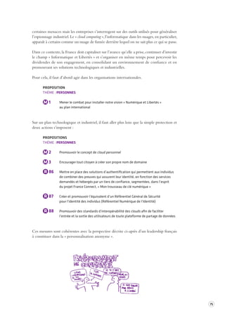 75 
certaines menaces mais les entreprises s’interrogent sur des outils utilisés pour généraliser 
l’espionnage industriel. Le « cloud computing », l’informatique dans les nuages, en particulier, 
apparaît à certains comme un nuage de fumée derrière lequel on ne sait plus ce qui se passe. 
Dans ce contexte, la France doit capitaliser sur l’avance qu’elle a prise, continuer d’investir 
le champ « Informatique et Libertés » et s’organiser en même temps pour percevoir les 
dividendes de son engagement, en consolidant un environnement de confiance et en 
promouvant ses solutions technologiques et industrielles. 
Pour cela, il faut d’abord agir dans les organisations internationales. 
PROPOSITION 
THÈME : PERSONNES 
M 1 Mener le combat pour installer notre vision « Numérique et Libertés » 
au plan international 
Sur un plan technologique et industriel, il faut aller plus loin que la simple protection et 
deux actions s’imposent : 
PROPOSITIONS 
THÈME : PERSONNES 
M 2 Promouvoir le concept de cloud personnel 
M 3 Encourager tout citoyen à créer son propre nom de domaine 
R 86 Mettre en place des solutions d’authentification qui permettent aux individus 
de combiner des preuves qui assurent leur identité, en fonction des services 
demandés et hébergés par un tiers de confiance, segmentées, dans l’esprit 
du projet France Connect, « Mon trousseau de clé numérique » 
R 87 Créer et promouvoir l’équivalent d’un Référentiel Général de Sécurité 
pour l’identité des individus (Référentiel Numérique de l’Identité) 
R 88 Promouvoir des standards d’interopérabilité des clouds afin de faciliter 
l’entrée et la sortie des utilisateurs de toute plateforme de partage de données 
Ces mesures sont cohérentes avec la perspective décrite ci-après d’un leadership français 
à constituer dans la « personnalisation anonyme ». 
 