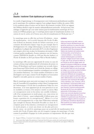 77 
3 b 
Éducation : transformer l’École républicaine par le numérique . 
Les modes d’apprentissage et d’enseignement sont évidemment profondément modifiés 
par le numérique. De nombreux rapports l’ont souligné depuis le début des années 2000, 
et de nombreux plans d’action ont été lancés. Récemment (octobre 2014), un rapport 
du CNNum aborde le sujet de manière substantiellement renouvelée : de façon tout à fait 
analogue à l’approche qu’a eue notre mission pour la transformation numérique de l’éco-nomie, 
le CNNum propose que « le numérique, facteur majeur de transformation de formes et de 
contenus de tous les savoirs, soit à l’inverse aussi, celui de la transformation de l’École pour tous ».20 
Le numérique peut en effet être un levier d’évolution – sinon 
de transformation – de la société française dès l’école. Il offre, 
tout d’abord, un domaine étendu de métiers nouveaux, et en 
constante diversification depuis vingt ans, par exemple dans le 
développement et le codage informatiques, ou dans la création et 
le graphisme. La plupart des universités, IUT et écoles d’ingénieurs 
ont compris cela et mis en place les formations nécessaires ; l’offre 
s’avérant parfois insuffisante, d’autres initiatives ont été lancées, 
comme l’EPITECH (fondée en 1999 par Nicolas Sadirac), et 
l’École 42 (fondée en 2013 par Xavier Niel et Nicolas Sadirac). 
Le numérique offre aussi une opportunité de remise en cause de 
certains schémas trop traditionnels de la formation des jeunes en 
France. D’abord parce qu’il peut constituer une seconde chance 
pour beaucoup d’élèves laissés sur le bord du chemin au collège, 
que ce soit en mathématiques (matières scientifiques) ou en fran-çais 
(matières littéraires) : un certain nombre d’initiatives se sont 
développées sur le sujet, comme l’école Simplon ou l’association 
ZupdeCo (encadré), parmi un certain nombre d’autres. 
Mais le numérique peut aussi avoir un impact sur la transforma-tion 
de l’ensemble de la population scolaire. Ainsi, l’enseignement 
de l’informatique à l’école fait-il actuellement l’objet de vives 
discussions : il ne nous appartient pas de nous prononcer ici sur 
ses modalités, sa teneur, et les moyens à mettre en oeuvre. Mais 
cet enseignement serait en lui-même une sensible évolution : 
celle d’un enseignement en mode projet, avec essai-erreur (et 
donc droit à l’erreur – quasi indispensable d’ailleurs pour une 
bonne acquisition de cet enseignement)21. Même si ce n’est 
pas le seul enseignement de ce type dans l’Éducation nationale 
(par exemple les Travaux Personnels Encadrés en classe de 1e, 
comptant pour le baccalauréat, constituent un enseignement 
en mode projet), ce serait sans doute un des plus précoces 
dans le cursus : on voit là le numérique jouer un second rôle de transformation de la 
société, dès l’école. D’autres idées ont été évoquées à propos du numérique à l’école, 
comme la possibilité d’équiper les écoles primaires en imprimantes 3D, afin que tout 
20 Rapport CNNum, « Construire l’école solidaire et créative d’un monde numérique », oct. 2014, p13 
21 Intervention Mme Sophie Pène, professeur à l’université Paris V-Descartes, membre du Conseil national du numérique, 
lors de la réunion transversale tenue par la mission Lemoine avec le CNNum, 5 septembre. Voir aussi rapport CNNum sur 
l’école, oct. 2014, p5. 
ZUPDECO 
Cette association loi de 1901, créée en 
2005 par François-Afif Benthanane, est 
partie du constat qu’il y a deux fois plus 
de redoublements dans les zones urbaines 
prioritaires (ZUP). Elle entreprend de 
fédérer des étudiants de Grandes écoles 
et d’Universités, en les formant au 
« tutorat solidaire », c’est-à-dire un 
tutorat individuel grâce à un binôme 
étudiant–collégien durant toute l’année. 
Il s’agit, avec 2h par semaine en Maths et 
en Français au sein du collège-même, de 
préparer ces jeunes en difficulté au passage 
du Brevet des Collèges, en fin de 3e ; on sait 
que le maillon faible est celui du passage 
au collège, où un certain nombre d’enfants 
se trouvent désorientés par la nature 
totalement différente de l’enseignement 
et du suivi par rapport au primaire. Depuis 
2005, 4000 binômes ont ainsi été créés, par 
convention avec maintenant 48 collèges, 
à Paris, Bordeaux, Lyon, Toulouse, Lille et 
leurs banlieues. L’association mène aussi 
une action à l’aval, dite Web@cadémie, 
pour favoriser l’insertion professionnelle 
de jeunes de 18-25 ans sans diplômes, 
passionnés d’informatique, et ce en 
liaison avec une école réputée et reconnue 
dans ce secteur depuis plus de 10 ans, 
l’EPITECH. En partenariat avec Microsoft, le 
programme Digigirlz a été mis en place en 
avril 2014 pour sensibiliser déjà 80 jeunes 
filles lycéennes aux métiers possibles de 
l’univers numérique. 
 