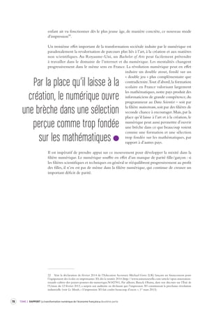 78 TOME 2 RAPPORT La transformation numérique de l’économie française deuxième partie 
enfant ait vu fonctionner dès le plus jeune âge, de manière concrète, ce nouveau mode 
d’impression22. 
Un troisième effet important de la transformation sociétale induite par le numérique est 
paradoxalement la revalorisation de parcours plus liés à l’art, à la création et aux matières 
non scientifiques. Au Royaume-Uni, un Bachelor of Arts peut facilement prétendre 
à travailler dans le domaine de l’internet et du numérique. Les mentalités changent 
progressivement dans le même sens en France. La révolution numérique peut en effet 
induire un double atout, fondé sur un 
« double jeu » plus complémentaire que 
contradictoire. Tout d’abord, la formation 
scolaire en France valorisant largement 
les mathématiques, notre pays produit des 
informaticiens de grande compétence, du 
programmeur au Data Scientist – soit par 
la filière mainstream, soit par des filières de 
seconde chance à encourager. Mais, par la 
place qu’il laisse à l’art et à la création, le 
numérique peut aussi permettre d’ouvrir 
une brèche dans ce que beaucoup voient 
comme une formation et une sélection 
trop fondée sur les mathématiques, par 
rapport à d’autres pays. 
Il est impératif de prendre appui sur ce mouvement pour développer la mixité dans la 
filière numérique. Le numérique souffre en effet d’un manque de parité fille/garçon : si 
les filières scientifiques et techniques en général se rééquilibrent progressivement au profit 
des filles, il n’en est pas de même dans la filière numérique, qui continue de creuser un 
important déficit de parité. 
22 Voir la déclaration de février 2014 de l’Education Secretary Michael Gove (UK) lançant un financement pour 
l’équipement des écoles en imprimantes 3D, dès la rentrée 2014 (http://www.usinenouvelle.com/article/open-innovation-renault- 
cultive-des-jeunes-pousses-du-numerique.N182781). Par ailleurs, Barack Obama, dans son discours sur l’État de 
l’Union du 12 février 2013, a surpris son auditoire en déclarant que l’impression 3D constituerait la prochaine révolution 
industrielle (voir Le Monde, « L’impression 3D fait couler beaucoup d’encre », 1er mars 2013). 
Par la place qu’il laisse à la 
création, le numérique ouvre 
une brèche dans une sélection 
perçue comme trop fondée 
sur les mathématiques 
 