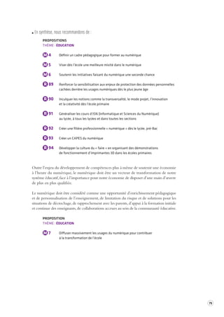 79 
En s ynthèse, nous recommandons de : 
PROPOSITIONS 
THÈME : ÉDUCATION 
M 4 Définir un cadre pédagogique pour former au numérique 
M 5 Viser dès l’école une meilleure mixité dans le numérique 
M 6 Soutenir les initiatives faisant du numérique une seconde chance 
R 89 Renforcer la sensibilisation aux enjeux de protection des données personnelles 
cachées derrière les usages numériques dès le plus jeune âge 
R 90 Inculquer les notions comme la transversalité, le mode projet, l’innovation 
et la créativité dès l’école primaire 
R 91 Généraliser les cours d’ISN (Informatique et Sciences du Numérique) 
au lycée, à tous les lycées et dans toutes les sections 
R 92 Créer une filière professionnelle « numérique » dès le lycée, pré-Bac 
R 93 Créer un CAPES du numérique 
R 94 Développer la culture du « faire » en organisant des démonstrations 
de fonctionnement d’imprimantes 3D dans les écoles primaires 
Outre l’enjeu du développement de compétences plus à même de soutenir une économie 
à l’heure du numérique, le numérique doit être un vecteur de transformation de notre 
système éducatif, face à l’importance pour notre économie de disposer d’une main d’oeuvre 
de plus en plus qualifiée. 
Le numérique doit être considéré comme une opportunité d’enrichissement pédagogique 
et de personnalisation de l’enseignement, de limitation du risque et de solutions pour les 
situations de décrochage, de rapprochement avec les parents, d’appui à la formation initiale 
et continue des enseignants, de collaborations accrues au sein de la communauté éducative. 
PROPOSITION 
THÈME : ÉDUCATION 
M 7 Diffuser massivement les usages du numérique pour contribuer 
à la transformation de l’école 
 
