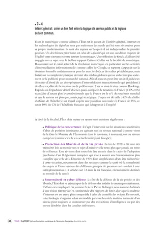80 TOME 2 RAPPORT La transformation numérique de l’économie française deuxième partie 
3 c 
Intérêt général : créer un lien for t entre la logique de ser vice public et la logique 
de bien commun. 
Dans le numérique comme ailleurs, l’État est le garant de l’intérêt général. Internet et 
les technologies du digital ne sont pas seulement des outils qui lui sont nécessaires pour 
sa propre modernisation. Ils sont des enjeux sur lesquels il est indispensable de prendre 
position. Un des thèmes prioritaires est celui de la fiscalité qui est une condition majeure de 
l’égalité entre citoyens et entre acteurs économiques. Une réflexion de fond a d’ailleurs été 
engagée sur ce sujet avec le brillant rapport Colin et Collin sur la fiscalité du numérique. 
Raisonnant sur le coeur actuel de la révolution numérique, en particulier sur les activités 
d’intermédiation informationnelle comme celles de Google, ce rapport s’appuyait sur la 
doctrine formulée antérieurement pour les marchés bifaces des radios périphériques, mais 
butait sur la complexité pratique de taxer des médias globaux qui ne collectent pas seule-ment 
de la publicité pour un marché national. Afin d’avancer, peut-être serait-il judicieux 
de traiter d’abord du cas des opérateurs d’intermédiation transactionnelle qui procèdent à 
des flux traçables de facturation ou de prélèvement. Il en va ainsi de sites comme Bookings, 
Expedia ou Tripadvisor dont l’absence quasi-complète de taxation en France (TVA et IS) 
scandalise d’autant plus les professionnels que la France est le n°1 du tourisme mondial 
et que le secteur est plus que jamais jugé stratégique. L’enjeu est de taille : 40% du chiffre 
d’affaires de l’hôtellerie sur lequel s’opère une ponction non taxée en France de 25%, ce 
serait 10% du CA de l’hôtellerie française qui échapperait à l’impôt ! 
À côté de la fiscalité, l’État doit mettre en oeuvre trois missions régaliennes : 
Politique de la concurrence : il s’agit d’intervenir sur les situations caractérisées 
d’abus de position dominante, en agissant soit au niveau national (comme vient 
de le faire le Ministre de l’Économie dans le tourisme, à nouveau), soit au niveau 
européen (comme c’est le cas actuellement pour Google) ; 
Protection des libertés et de la vie privée : la loi de 1978 a été une des 
premières lois au monde sur ce sujet d’avenir et elle reste, plus que jamais, un texte 
de référence. Une révision doit toutefois être menée dans le cadre de l’adoption 
prochaine d’un Règlement européen qui vise à assurer une harmonisation plus 
complète que celle de la Directive de 1995. Une simplification devra être recherchée 
à cette occasion, notamment dans des secteurs comme la santé où la complexité 
des sujets et l’intervention des différents groupes de pression ont conduit à une 
surrèglementation (14 articles sur 72 dans la loi française, exclusivement destinés 
au monde de la santé). 
Souveraineté et cyber défense : à côté de la défense de la vie privée et des 
libertés, l’État doit se préoccuper de la défense des intérêts économiques nationaux. 
L’affaire est compliquée car, comme l’a écrit Pierre Bellanger, nous sommes habitués 
à une vision territoriale et continentale des rapports de force, alors que la maîtrise 
d’internet est un enjeu plus comparable à celui du contrôle des océans. De surcroît, 
la technologie s’organise selon un modèle par couches où la maîtrise nationale d’un 
niveau peut toujours se contourner par des extractions d’intelligence ou par des 
portes dérobées dans les couches inférieures. 
 