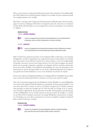 81 
Pour ces trois missions, et plus particulièrement pour les deux dernières, il est indispensable 
que l’État-défenseur de l’intérêt général s’éloigne d’un modèle d’action seulement fondé 
sur la règlementation et le contrôle. 
Plus l’État a une ligne claire d’objectifs d’intérêt général à défendre, plus il doit être péda-gogue 
et ouvert au dialogue. L’État doit encourager les prises de conscience en soutenant 
certains think tanks spécialisés et en encourageant les acteurs économiques et les syndicats 
à y adhérer. 
PROPOSITIONS 
THÈME : INTÉRÊT GÉNÉRAL 
M 8 Lancer un programme de recherche transdisciplinaire sur la transformation 
numérique, avec une forte composante en sciences sociales 
THÈME : SERVICES 
R 111 Lancer un programme de recherche économique visant à démontrer le retour 
sur investissement et les externalités positives des démarches open 
Mais au-delà d’une question de posture et d’acceptation, l’État a à faire face à une question 
de légitimité car dans le numérique, il ne s’agit pas d’une partie à deux (l’État et le marché) 
mais d’une partie à trois (l’État, le marché et le « bien commun »). Or, il est indispensable 
de prendre conscience qu’un réseau étroit de liens s’est créé entre la logique du marché 
portée par de grandes entreprises capitalistes et la logique du bien commun, représentée 
par un tissu dense d’ONG et de fondations. Très légitimes aux yeux des personnes et des 
internautes, les acteurs du logiciel libre ou du savoir collaboratif apportent de l’audience 
aux grands sites d’intermédiation et ceux-ci les rétribuent sous forme de royalties. 
Si l’on veut renforcer la légitimité publique, il est indispensable de rééquilibrer le jeu. Après 
tout, un lien fort intérêt général/bien commun n’est-il pas aussi naturel ou plus ? 
Pour cela, on pourrait imaginer que des fondations comme Mozilla ou comme Wikipédia 
souscrivent à des objectifs d’intérêt général, en contrepartie de financements publics. C’est 
sans doute plus facile à mettre en oeuvre à l’échelon européen qu’à l’échelon national, 
mais pourquoi accepter par exemple que 30 à 40% du trafic de Google et de sa connais-sance 
des préoccupations de chacun, provienne d’un flux d’interrogations qui aboutissent 
en fait sur Wikipédia ? Si l’on voulait ramener la part de marché de Google à ce qu’elle 
est aux États-Unis, il faudrait en priorité encourager Wikipédia à promouvoir sa marque 
et à développer un accès direct, notamment sur tous les smartphones équipés de logiciels 
libres comme Firefox par exemple. 
PROPOSITION 
THÈME : INTÉRÊT GÉNÉRAL 
M 9 Soutenir les fondations de type Wikipedia, Mozilla ou OpenStreetMap 
pour créer des liens entre service public et biens communs 
 