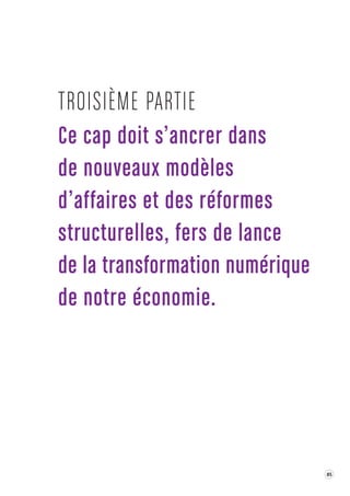 85 
Ce cap doit s ’ancrer dans 
de nouv eaux modèles 
d’affaires et des réformes 
structurelles, fer s de lance 
de la transforma tion numérique 
de notre économie . 
TROISIÈME P ARTIE 
 