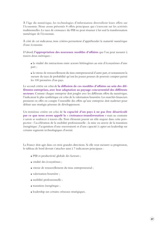 87 
À l’âge du numérique, les technologies d’information diversifient leurs effets sur 
l’économie. 
Nous avons présentés 8 effets principaux qui s’exercent sur les activités 
traditionnelles. 
Le taux de croissance du PIB ne peut résumer à lui seul la transformation 
numérique de l’économie. 
À côté de cet indicateur, trois critères permettent d’appréhender la maturité numérique 
d’une économie. 
D’abord, l’appropriation des nouveaux modèles d’affaires que l’on peut mesurer à 
travers deux métriques : 
la vitalité des interactions entre acteurs hétérogènes au sein d’écosystèmes d’une 
part ; 
la vitesse de renouvellement du tissu entrepreneurial d’autre part, et notamment la 
mesure du taux de probabilité qu’ont les jeunes pousses de pouvoir compter parmi 
les 100 premières d’un pays. 
Le second critère est celui de la diffusion de ces modèles d’affaires au sein des dif-férentes 
entreprises, avec leur adaptation au paysage concurrentiel des différents 
secteurs. Comme chaque entreprise doit jongler avec les différents effets du numérique, 
l’indicateur le plus synthétique est celui de la valorisation boursière. Les marchés financiers 
prennent en effet en compte l’ensemble des effets qu’une entreprise doit maîtriser pour 
définir une stratégie pérenne de développement. 
Un troisième critère est celui de la capacité d’un pays à ne pas être désarticulé 
par ce que nous avons appelé la « croissance-transformation » mais au contraire 
à savoir se renforcer à travers elle. Trois éléments jouent un rôle majeur dans cette pers-pective 
: l’accélération de la mobilité professionnelle ; la mise en oeuvre de la transition 
énergétique ; l’acquisition d’une souveraineté et d’une capacité à capter un leadership sur 
certains segments technologiques d’avenir. 
La France doit agir dans ces trois grandes directions. Si elle veut mesurer sa progression, 
le tableau de bord devrait s’attacher ainsi à 7 indicateurs principaux : 
PIB et productivité globale des facteurs ; 
vitalité des écosystèmes ; 
vitesse de renouvellement du tissu entrepreneurial ; 
valorisation boursière ; 
mobilité professionnelle ; 
transition énergétique ; 
leadership sur certains créneaux stratégiques. 
 