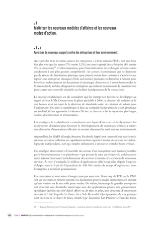 88 TOME 2 RAPPORT La transformation numérique de l’économie française troisième partie 
1 
Maîtriser les nouveaux modèles d’affaires et les nouv eaux 
modes d’action. 
1 a 
Favoriser de nouveaux rapports entre les entreprises et leur envir onnement. 
Au cours des trois dernières années, les entreprises « à forte intensité Web » ont cru deux 
fois plus vite que les autres (7% contre 3,2%), ont aussi exporté deux fois plus (4% contre 
2% en moyenne)23. L’informatisation, puis l’intensification des échanges dématérialisés 
conduisent à une plus grande compétitivité : les acteurs économiques qui ne disposent 
pas de réseau de distribution physique (pure players) voient leur croissance s’accélérer par 
rapport aux entreprises classiques (bricks and mortars), poussant ces dernières à évoluer pour 
bénéficier indirectement du dynamisme économique d’internet et à revoir leurs modes de 
livraison (bricks and clics, désignant les entreprises qui utilisent massivement le canal internet 
pour capter une nouvelle clientèle ou faciliter la préparation de la transaction). 
Le discours traditionnel est de considérer que les entreprises doivent se développer au 
regard de leur ADN. Durant toute la phase préalable à 2008, ce discours de maîtrise et de 
core business était au coeur de la doctrine de shareholder value, de création de valeur pour 
l’actionnaire. Or, avec le numérique, il faut au contraire lâcher prise, le code génétique 
est évolutif, il faut apprendre à valoriser l’échec et s’ouvrir à des écosystèmes plus larges, 
sources d’accélération et d’innovation. 
Les stratégies de « plateforme » constituent une façon d’incarner et de dynamiser des 
écosystèmes d’acteurs pour favoriser le développement de nouveaux services à travers 
une démarche d’innovation collective et ouverte dépassant les seuls acteurs institutionnels. 
Aujourd’hui, les GAFA (Google, Amazon, Facebook, Apple) ont construit leur succès sur la 
création de valeur collective en capitalisant sur leur capacité à inciter des acteurs tiers (déve-loppeurs 
indépendants, start-ups, simples utilisateurs) à innover et enrichir leurs services. 
Ces stratégies d’ouverture à l’ensemble des acteurs d’un écosystème sont rendues possibles 
par le fonctionnement « en plateforme » qui permet la mise en réseau et la collaboration 
entre acteurs favorisant l’enrichissement des services existants et la création de nouveaux 
services. À titre d’exemple, le million d’applications téléchargeables depuis l’appstore 
d’Apple sont le fruit de l’équivalent de 500 000 années de temps d’ingénieurs, dont 
l’entreprise a bénéficié gratuitement. 
Les entreprises se sont mises à bouger mais pas assez vite. Beaucoup de TPE ou de PME 
ont un site mais en restent souvent à la fascination pour la magie numérique, en croyant 
qu’une vitrine sur le net suffit pour vendre. De même, beaucoup de grandes entreprises 
ont structuré une démarche numérique avec des applications-phares, une gouvernance 
spécifique (parfois un chief digital officer) et, de plus en plus, une structure d’innovation 
ouverte (cf. Air Liquide, La Poste, Axa, Seb, Renault). Quelques-uns de ces groupes 
sont en train de se doter de lieux créatifs type Innovation Lab. Plusieurs créent des fonds 
23 « Impact d’internet sur l’économie française : comment internet transforme notre pays », McKinsey, mars 2011 
 