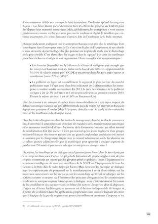 89 
d’investissement dédiés aux start-ups de leur écosystème. Un dossier spécial du magazine 
Enjeux - Les Échos illustre particulièrement bien les efforts des groupes du CAC40 pour 
développer leur maturité numérique. Mais, globalement, les entreprises y vont encore 
prudemment comme si elles n’avaient pas encore totalement digéré le bouillon que cer-taines 
avaient pris, il y a une douzaine d’années, lors de l’explosion de la bulle internet. 
Plusieurs indicateurs soulignent que les entreprises françaises ont pris plus de retard que leurs 
homologues dans d’autres pays avancés. Ce n’est ni sur le plan de l’équipement, ni sur celui de 
la mise en oeuvre des technologies les plus pointues ou les plus à la mode que le décrochage 
est le plus sensible. C’est plutôt dans les usages et dans la capacité à se saisir du numérique 
pour faire évoluer sa stratégie et son organisation. Deux exemples sont symptomatiques : 
Les données disponibles sur la diffusion du télétravail soulignent par exemple que 
les entreprises françaises sont à la traîne sur la base d’un chiffre très approximatif de 
5 à 10% de salariés estimé par l’OCDE et encore très loin des pays anglo-saxons et 
scandinaves (entre 20% et 35%)24. 
La publicité en ligne est naturellement le segment le plus porteur du marché 
publicitaire mais il s’agit aussi d’un bon indicateur de la détermination des entre-prises 
à vouloir vendre sur internet. En 2013, le taux de croissance de la publicité 
en ligne a été de 3% en France et il est un peu inférieur, au premier semestre 2014. 
Durant la même période, il est de 14% au Royaume-Uni. 
Une des raisons à ce manque d’audace tient vraisemblablement à cet enjeu majeur du 
débat économique national qu’est l’effritement du taux de marge des entreprises françaises 
depuis une quinzaine d’années. Mais il s’y ajoute deux facteurs : le mode de formation des 
élites et les insuffisances du dialogue social. 
Dans les écoles d’ingénieurs, dans les écoles de management, dans les écoles de commerce 
ou à l’université, il serait nécessaire d’inclure des modules sur la transformation numérique 
et les nouveaux modèles d’affaires. Au niveau de la formation continue, un effort intensif 
de sensibilisation doit être mené : il n’est pas normal qu’un jeune ingénieur d’un groupe 
industriel français récemment racheté par un grand conglomérat américain soit amené 
à constater que le changement majeur avec ce nouvel actionnariat soit la focalisation sur 
la valeur ajoutée additionnelle que le numérique peut apporter à chaque segment de 
production ! N’aurait-il pas mieux valu que ce soit pris en compte avant ? 
De même, les insuffisances du dialogue social peuvent peser lourd dans le retard pris par 
les entreprises françaises. Certes, des projets de formation de grande ampleur sont de plus 
en plus souvent mis en oeuvre par des groupes privés et publics : citons l’équipement en 
terminaux intelligents de tous les contrôleurs de la SNCF ou l’équipement de tous les 
facteurs à la Poste dans le cadre du projet Facteo. Mais rares sont les exemples de dialogue 
avec les représentants du personnel sur la transformation à venir d’un métier, sur les 
nouveaux concurrents, sur les menaces, sur les savoir-faire qu’il faut développer, sur les 
actions à mettre en oeuvre, sur l’évolution des principes d’organisation. Les représentants 
syndicaux ne sont pas toujours formés pour ce dialogue : mais c’est précisément l’occasion 
de les sensibiliser et de concentrer sur ces thèmes les moyens d’expertise dont ils disposent. 
L’enjeu est d’éviter les blocages, au moment où il devient indispensable de bouger et 
d’éviter de s’enfermer dans des applications propriétaires sans issue, en feignant de croire 
que la logique de la grande organisation pourra éternellement continuer d’imposer sa loi. 
24 « Le télétravail : où en est-on en 2014 ? », octobre 2013, ANACT 
 