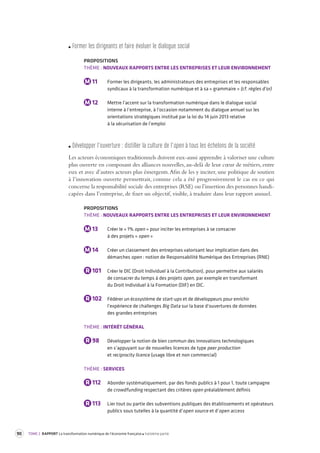 90 TOME 2 RAPPORT La transformation numérique de l’économie française troisième partie 
F ormer les dirigeant s et faire é voluer le dialogue social 
PROPOSITIONS 
THÈME : NOUVEAUX RAPPORTS ENTRE LES ENTREPRISES ET LEUR ENVIRONNEMENT 
M 11 Former les dirigeants, les administrateurs des entreprises et les responsables 
syndicaux à la transformation numérique et à sa « grammaire » (cf. règles d’or) 
M 12 Mettre l’accent sur la transformation numérique dans le dialogue social 
interne à l’entreprise, à l’occasion notamment du dialogue annuel sur les 
orientations stratégiques institué par la loi du 14 juin 2013 relative 
à la sécurisation de l’emploi 
Dé velopper l’ouv erture : distiller la culture de l’ open à tous les échelons de la société 
Les acteurs économiques traditionnels doivent eux-aussi apprendre à valoriser une culture 
plus ouverte en composant des alliances nouvelles, au-delà de leur coeur de métiers, entre 
eux et avec d’autres acteurs plus émergents. Afin de les y inciter, une politique de soutien 
à l’innovation ouverte permettrait, comme cela a été progressivement le cas en ce qui 
concerne la responsabilité sociale des entreprises (RSE) ou l’insertion des personnes handi-capées 
dans l’entreprise, de fixer un objectif, visible, à traduire dans leur rapport annuel. 
PROPOSITIONS 
THÈME : NOUVEAUX RAPPORTS ENTRE LES ENTREPRISES ET LEUR ENVIRONNEMENT 
M 13 Créer le « 1% open » pour inciter les entreprises à se consacrer 
à des projets « open » 
M 14 Créer un classement des entreprises valorisant leur implication dans des 
démarches open : notion de Responsabilité Numérique des Entreprises (RNE) 
R 101 Créer le DIC (Droit Individuel à la Contribution), pour permettre aux salariés 
de consacrer du temps à des projets open, par exemple en transformant 
du Droit Individuel à la Formation (DIF) en DIC. 
R 102 Fédérer un écosystème de start-ups et de développeurs pour enrichir 
l’expérience de challenges Big Data sur la base d’ouvertures de données 
des grandes entreprises 
THÈME : INTÉRÊT GÉNÉRAL 
R 98 Développer la notion de bien commun des innovations technologiques 
en s’appuyant sur de nouvelles licences de type peer production 
et reciprocity licence (usage libre et non commercial) 
THÈME : SERVICES 
R 112 Abonder systématiquement, par des fonds publics à 1 pour 1, toute campagne 
de crowdfunding respectant des critères open préalablement définis 
R 113 Lier tout ou partie des subventions publiques des établissements et opérateurs 
publics sous tutelles à la quantité d’open source et d’open access 
 