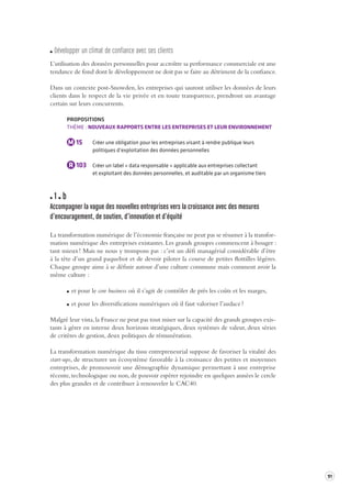 91 
Dé velopper un clima t de confiance a vec ses client s 
L’utilisation des données personnelles pour accroître sa performance commerciale est une 
tendance de fond dont le développement ne doit pas se faire au détriment de la confiance. 
Dans un contexte post-Snowden, les entreprises qui sauront utiliser les données de leurs 
clients dans le respect de la vie privée et en toute transparence, prendront un avantage 
certain sur leurs concurrents. 
PROPOSITIONS 
THÈME : NOUVEAUX RAPPORTS ENTRE LES ENTREPRISES ET LEUR ENVIRONNEMENT 
M 15 Créer une obligation pour les entreprises visant à rendre publique leurs 
politiques d’exploitation des données personnelles 
R 103 Créer un label « data responsable » applicable aux entreprises collectant 
et exploitant des données personnelles, et auditable par un organisme tiers 
1 b 
Accompagner la vague des nouvelles entreprises vers la croissance avec des mesures 
d’encouragement, de soutien, d’inno vation et d’équité 
La transformation numérique de l’économie française ne peut pas se résumer à la transfor-mation 
numérique des entreprises existantes. Les grands groupes commencent à bouger : 
tant mieux ! Mais ne nous y trompons pas : c’est un défi managérial considérable d’être 
à la tête d’un grand paquebot et de devoir piloter la course de petites flottilles légères. 
Chaque groupe aime à se définir autour d’une culture commune mais comment avoir la 
même culture : 
et pour le core business où il s’agit de contrôler de près les coûts et les marges, 
et pour les diversifications numériques où il faut valoriser l’audace ? 
Malgré leur vista, la France ne peut pas tout miser sur la capacité des grands groupes exis-tants 
à gérer en interne deux horizons stratégiques, deux systèmes de valeur, deux séries 
de critères de gestion, deux politiques de rémunération. 
La transformation numérique du tissu entrepreneurial suppose de favoriser la vitalité des 
start-ups, de structurer un écosystème favorable à la croissance des petites et moyennes 
entreprises, de promouvoir une démographie dynamique permettant à une entreprise 
récente, technologique ou non, de pouvoir espérer rejoindre en quelques années le cercle 
des plus grandes et de contribuer à renouveler le CAC40. 
 