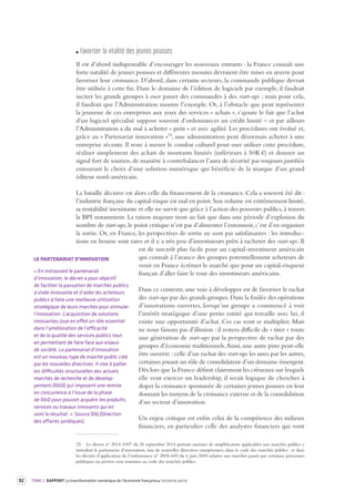 92 TOME 2 RAPPORT La transformation numérique de l’économie française troisième partie 
F avoriser la vit alité des jeunes pousses 
Il est d’abord indispensable d’encourager les nouveaux entrants : la France connaît une 
forte natalité de jeunes pousses et différentes mesures devraient être mises en oeuvre pour 
favoriser leur croissance. D’abord, dans certains secteurs, la commande publique devrait 
être utilisée à cette fin. Dans le domaine de l’édition de logiciels par exemple, il faudrait 
inciter les grands groupes à oser passer des commandes à des start-ups ; mais pour cela, 
il faudrait que l’Administration montre l’exemple. Or, à l’obstacle que peut représenter 
la jeunesse de ces entreprises aux yeux des services « achats », s’ajoute le fait que l’achat 
d’un logiciel spécialisé suppose souvent d’ordonnancer un crédit limité – et par ailleurs 
l’Administration a du mal à acheter « petit » et avec agilité. Les procédures ont évolué et, 
grâce au « Partenariat innovation »25, une administration peut désormais acheter à une 
entreprise récente. Il reste à mener le combat culturel pour oser utiliser cette procédure, 
réaliser simplement des achats de montants limités (inférieurs à 50K €) et donner un 
signal fort de soutien, de manière à contrebalancer l’aura de sécurité pas toujours justifiée 
entourant le choix d’une solution numérique qui bénéficie de la marque d’un grand 
éditeur nord-américain. 
La bataille décisive est alors celle du financement de la croissance. Cela a souvent été dit : 
l’industrie française du capital-risque est mal en point. Son volume est extrêmement limité, 
sa rentabilité inexistante et elle ne survit que grâce à l’action des pouvoirs publics, à travers 
la BPI notamment. La raison majeure tient au fait que dans une période d’explosion du 
nombre de start-ups, le point critique n’est pas d’alimenter l’entonnoir, c’est d’en organiser 
la sortie. Or, en France, les perspectives de sortie ne sont pas satisfaisantes : les introduc-tions 
en bourse sont rares et il y a très peu d’investisseurs prêts à racheter des start-ups. Il 
est de surcroît plus facile pour un capital-investisseur américain 
qui connaît à l’avance des groupes potentiellement acheteurs de 
venir en France écrémer le marché que pour un capital-risqueur 
français d’aller faire le tour des investisseurs américains. 
Dans ce contexte, une voie à développer est de favoriser le rachat 
des start-ups par des grands groupes. Dans la foulée des opérations 
d’innovations ouvertes, lorsqu’un groupe a commencé à voir 
l’intérêt stratégique d’une petite entité qui travaille avec lui, il 
existe une opportunité d’achat. Ces cas vont se multiplier. Mais 
ne nous faisons pas d’illusion : il restera difficile de « tirer » toute 
une génération de start-ups par la perspective de rachat par des 
groupes d’économie traditionnels. Aussi, une autre piste peut-elle 
être ouverte : celle d’un rachat des start-ups les unes par les autres, 
certaines jouant un rôle de consolidateur d’un domaine émergent. 
Dès lors que la France définit clairement les créneaux sur lesquels 
elle veut exercer un leadership, il serait logique de chercher à 
doper la croissance spontanée de certaines jeunes pousses en leur 
donnant les moyens de la croissance externe et de la consolidation 
d’un secteur d’innovation. 
Un enjeu critique est enfin celui de la compétence des milieux 
financiers, en particulier celle des analystes financiers qui vont 
25 Le décret n° 2014-1097 du 26 septembre 2014 portant mesures de simplification applicables aux marchés publics a 
introduit le partenariat d’innovation, issu de nouvelles directives européennes, dans le code des marchés publics et dans 
les décrets d’application de l’ordonnance n° 2005-649 du 6 juin 2005 relative aux marchés passés par certaines personnes 
publiques ou privées non soumises au code des marchés publics. 
LE PARTENARIAT D’INNOVATION 
« En instaurant le partenariat 
d’innovation, le décret a pour objectif 
de faciliter la passation de marchés publics 
à visée innovante et d’aider les acheteurs 
publics à faire une meilleure utilisation 
stratégique de leurs marchés pour stimuler 
l’innovation. L’acquisition de solutions 
innovantes joue en effet un rôle essentiel 
dans l’amélioration de l’efficacité 
et de la qualité des services publics tout 
en permettant de faire face aux enjeux 
de société. Le partenariat d’innovation 
est un nouveau type de marché public créé 
par les nouvelles directives. Il vise à pallier 
les difficultés structurelles des actuels 
marchés de recherche et de dévelop-pement 
(R&D) qui imposent une remise 
en concurrence à l’issue de la phase 
de R&D pour pouvoir acquérir les produits, 
services ou travaux innovants qui en 
sont le résultat. » Source DAJ (Direction 
des affaires juridiques) 
 