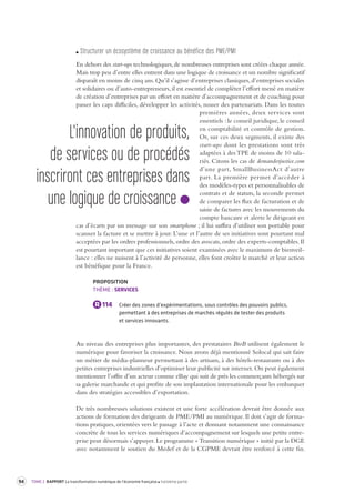 94 TOME 2 RAPPORT La transformation numérique de l’économie française troisième partie 
Structurer un écos ystème de cr oissance au bénéfice des PME /PMI 
En dehors des start-ups technologiques, de nombreuses entreprises sont créées chaque année. 
Mais trop peu d’entre elles entrent dans une logique de croissance et un nombre significatif 
disparaît en moins de cinq ans. Qu’il s’agisse d’entreprises classiques, d’entreprises sociales 
et solidaires ou d’auto-entrepreneurs, il est essentiel de compléter l’effort mené en matière 
de création d’entreprises par un effort en matière d’accompagnement et de coaching pour 
passer les caps difficiles, développer les activités, nouer des partenariats. Dans les toutes 
premières années, deux services sont 
essentiels : le conseil juridique, le conseil 
en comptabilité et contrôle de gestion. 
Or, sur ces deux segments, il existe des 
start-ups dont les prestations sont très 
adaptées à des TPE de moins de 10 sala-riés. 
Citons les cas de demanderjustice. 
com 
d’une part, SmallBusinessAct d’autre 
part. La première permet d’accéder à 
des modèles-types et personnalisables de 
contrats et de statuts, la seconde permet 
de comparer les flux de facturation et de 
saisie de factures avec les mouvements du 
compte bancaire et alerte le dirigeant en 
cas d’écarts par un message sur son smartphone ; il lui suffira d’utiliser son portable pour 
scanner la facture et se mettre à jour. L’une et l’autre de ses initiatives sont pourtant mal 
acceptées par les ordres professionnels, ordre des avocats, ordre des experts-comptables. Il 
est pourtant important que ces initiatives soient examinées avec le maximum de bienveil-lance 
: elles ne nuisent à l’activité de personne, elles font croître le marché et leur action 
est bénéfique pour la France. 
PROPOSITION 
THÈME : SERVICES 
R 114 Créer des zones d’expérimentations, sous contrôles des pouvoirs publics, 
permettant à des entreprises de marchés régulés de tester des produits 
et services innovants. 
Au niveau des entreprises plus importantes, des prestataires BtoB utilisent également le 
numérique pour favoriser la croissance. Nous avons déjà mentionné Solocal qui sait faire 
un métier de média-planneur permettant à des artisans, à des hôtels-restaurants ou à des 
petites entreprises industrielles d’optimiser leur publicité sur internet. On peut également 
mentionner l’offre d’un acteur comme eBay qui suit de près les commerçants hébergés sur 
sa galerie marchande et qui profite de son implantation internationale pour les embarquer 
dans des stratégies accessibles d’exportation. 
De très nombreuses solutions existent et une forte accélération devrait être donnée aux 
actions de formation des dirigeants de PME/PMI au numérique. Il doit s’agir de forma-tions 
pratiques, orientées vers le passage à l’acte et donnant notamment une connaissance 
concrète de tous les services numériques d’accompagnement sur lesquels une petite entre-prise 
peut désormais s’appuyer. Le programme « Transition numérique » initié par la DGE 
avec notamment le soutien du Medef et de la CGPME devrait être renforcé à cette fin. 
L'innovation de produits, 
de services ou de procédés 
inscriront ces entreprises dans 
une logique de croissance 
 