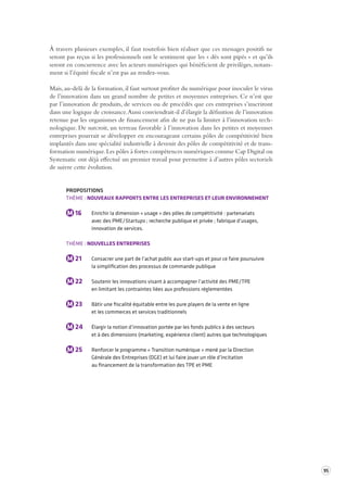 95 
À travers plusieurs exemples, il faut toutefois bien réaliser que ces messages positifs ne 
seront pas reçus si les professionnels ont le sentiment que les « dés sont pipés » et qu’ils 
seront en concurrence avec les acteurs numériques qui bénéficient de privilèges, notam-ment 
si l’équité fiscale n’est pas au rendez-vous. 
Mais, au-delà de la formation, il faut surtout profiter du numérique pour inoculer le virus 
de l’innovation dans un grand nombre de petites et moyennes entreprises. Ce n’est que 
par l’innovation de produits, de services ou de procédés que ces entreprises s’inscriront 
dans une logique de croissance. Aussi conviendrait-il d’élargir la définition de l’innovation 
retenue par les organismes de financement afin de ne pas la limiter à l’innovation tech-nologique. 
De surcroit, un terreau favorable à l’innovation dans les petites et moyennes 
entreprises pourrait se développer en encourageant certains pôles de compétitivité bien 
implantés dans une spécialité industrielle à devenir des pôles de compétitivité et de trans-formation 
numérique. Les pôles à fortes compétences numériques comme Cap Digital ou 
Systematic ont déjà effectué un premier travail pour permettre à d’autres pôles sectoriels 
de suivre cette évolution. 
PROPOSITIONS 
THÈME : NOUVEAUX RAPPORTS ENTRE LES ENTREPRISES ET LEUR ENVIRONNEMENT 
M 16 Enrichir la dimension « usage » des pôles de compétitivité : partenariats 
avec des PME/Startups ; recherche publique et privée ; fabrique d’usages, 
innovation de services. 
THÈME : NOUVELLES ENTREPRISES 
M 21 Consacrer une part de l’achat public aux start-ups et pour ce faire poursuivre 
la simplification des processus de commande publique 
M 22 Soutenir les innovations visant à accompagner l’activité des PME/TPE 
en limitant les contraintes liées aux professions réglementées 
M 23 Bâtir une fiscalité équitable entre les pure players de la vente en ligne 
et les commerces et services traditionnels 
M 24 Élargir la notion d’innovation portée par les fonds publics à des secteurs 
et à des dimensions (marketing, expérience client) autres que technologiques 
M 25 Renforcer le programme « Transition numérique » mené par la Direction 
Générale des Entreprises (DGE) et lui faire jouer un rôle d’incitation 
au financement de la transformation des TPE et PME 
 