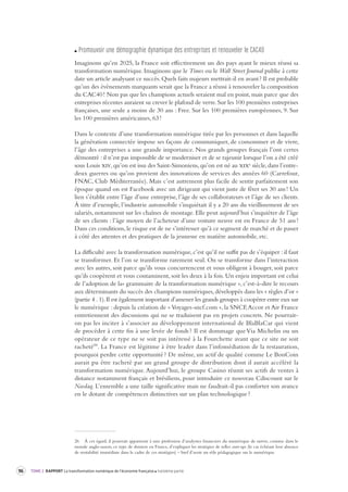 96 TOME 2 RAPPORT La transformation numérique de l’économie française troisième partie 
Pr omouvoir une démographie dynamique des entreprises et renouv eler le CAC40 
Imaginons qu’en 2025, la France soit effectivement un des pays ayant le mieux réussi sa 
transformation numérique. Imaginons que le Times ou le Wall Street Journal publie à cette 
date un article analysant ce succès. Quels faits majeurs mettrait-il en avant ? Il est probable 
qu’un des évènements marquants serait que la France a réussi à renouveler la composition 
du CAC40 ! Non pas que les champions actuels seraient mal en point, mais parce que des 
entreprises récentes auraient su crever le plafond de verre. Sur les 100 premières entreprises 
françaises, une seule a moins de 30 ans : Free. Sur les 100 premières européennes, 9. Sur 
les 100 premières américaines, 63 ! 
Dans le contexte d’une transformation numérique tirée par les personnes et dans laquelle 
la génération connectée impose ses façons de communiquer, de consommer et de vivre, 
l’âge des entreprises a une grande importance. Nos grands groupes français l’ont certes 
démontré : il n’est pas impossible de se moderniser et de se rajeunir lorsque l’on a été créé 
sous Louis xiv, qu’on est issu des Saint-Simoniens, qu’on est né au xixe siècle, dans l’entre-deux 
guerres ou qu’on provient des innovations de services des années 60 (Carrefour, 
FNAC, Club Méditerranée). Mais c’est autrement plus facile de sentir parfaitement son 
époque quand on est Facebook avec un dirigeant qui vient juste de fêter ses 30 ans ! Un 
lien s’établit entre l’âge d’une entreprise, l’âge de ses collaborateurs et l’âge de ses clients. 
À titre d’exemple, l’industrie automobile s’inquiétait il y a 20 ans du vieillissement de ses 
salariés, notamment sur les chaînes de montage. Elle peut aujourd’hui s’inquiéter de l’âge 
de ses clients : l’âge moyen de l’acheteur d’une voiture neuve est en France de 51 ans ! 
Dans ces conditions, le risque est de ne s’intéresser qu’à ce segment de marché et de passer 
à côté des attentes et des pratiques de la jeunesse en matière automobile, etc. 
La difficulté avec la transformation numérique, c’est qu’il ne suffit pas de s’équiper : il faut 
se transformer. Et l’on se transforme rarement seul. On se transforme dans l’interaction 
avec les autres, soit parce qu’ils vous concurrencent et vous obligent à bouger, soit parce 
qu’ils coopèrent et vous contaminent, soit les deux à la fois. Un enjeu important est celui 
de l’adoption de la« grammaire de la transformation numérique », c’est-à-dire le recours 
aux déterminants du succès des champions numériques, développés dans les « règles d’or » 
( 
partie 4 . 1). Il est également important d’amener les grands groupes à coopérer entre eux sur 
le numérique : depuis la création de « Voyages-sncf.com », la SNCF, Accor et Air France 
entretiennent des discussions qui ne se traduisent pas en projets concrets. Ne pourrait-on 
pas les inciter à s’associer au développement international de BlaBlaCar qui vient 
de procéder à cette fin à une levée de fonds ? Il est dommage que Via Michelin ou un 
opérateur de ce type ne se soit pas intéressé à la Fourchette avant que ce site ne soit 
racheté26. La France est légitime à être leader dans l’infomédiation de la restauration, 
pourquoi perdre cette opportunité ? De même, un actif de qualité comme Le BonCoin 
aurait pu être racheté par un grand groupe de distribution dont il aurait accéléré la 
transformation numérique. Aujourd’hui, le groupe Casino réunit ses actifs de ventes à 
distance notamment français et brésiliens, pour introduire ce nouveau Cdiscount sur le 
Nasdaq. L’ensemble a une taille significative mais ne faudrait-il pas conforter son avance 
en le dotant de compétences distinctives sur un plan technologique ? 
26 À cet égard, il pourrait appartenir à une profession d’analystes financiers du numérique de suivre, comme dans le 
monde anglo-saxon, ce type de dossiers en France, d’expliquer les stratégies de telles start-ups (le cas échéant leur absence 
de rentabilité immédiate dans le cadre de ces stratégies) – bref d’avoir un rôle pédagogique sur le numérique. 
 
