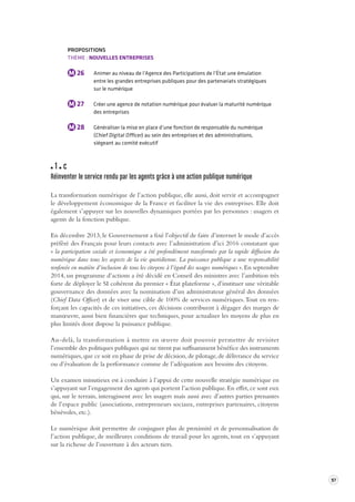 97 
PROPOSITIONS 
THÈME : NOUVELLES ENTREPRISES 
M 26 Animer au niveau de l’Agence des Participations de l’État une émulation 
entre les grandes entreprises publiques pour des partenariats stratégiques 
sur le numérique 
M 27 Créer une agence de notation numérique pour évaluer la maturité numérique 
des entreprises 
M 28 Généraliser la mise en place d’une fonction de responsable du numérique 
(Chief Digital Officer) au sein des entreprises et des administrations, 
siégeant au comité exécutif 
1 c 
Réinventer le service rendu par les agent s grâce à une action publique numérique 
La transformation numérique de l’action publique, elle aussi, doit servir et accompagner 
le développement 
économique de la France et faciliter la vie des entreprises. Elle doit 
également s’appuyer sur les nouvelles dynamiques portées par les personnes : usagers et 
agents de la fonction publique. 
En décembre 2013, le Gouvernement a fixé l’objectif de faire d’internet le mode d’accès 
préféré des Français pour leurs contacts avec l’administration d’ici 2016 constatant que 
« la participation sociale et économique a été profondément transformée par la rapide diffusion du 
numérique dans tous les aspects de la vie quotidienne. La puissance publique a une responsabilité 
renforcée en matière d’inclusion de tous les citoyens à l’égard des usages numériques ». En septembre 
2014, un programme d’actions a été décidé en Conseil des ministres avec l’ambition très 
forte de déployer le SI cohérent du premier « État plateforme », d’instituer une véritable 
gouvernance des données avec la nomination d’un administrateur général des données 
(Chief Data Officer) et de viser une cible de 100% de services numériques. Tout en ren-forçant 
les capacités de ces initiatives, ces décisions contribuent à dégager des marges de 
manoeuvre, aussi bien financières que techniques, pour actualiser les moyens de plus en 
plus limités dont dispose la puissance publique. 
Au-delà, la transformation à mettre en oeuvre doit pouvoir permettre de revisiter 
l’ensemble 
des politiques publiques qui ne tirent pas suffisamment bénéfice des instruments 
numériques, que ce soit en phase de prise de décision, de pilotage, de délivrance du service 
ou d’évaluation de la performance comme de l’adéquation aux besoins des citoyens. 
Un examen minutieux est à conduire à l’appui de cette nouvelle stratégie numérique en 
s’appuyant sur l’engagement des agents qui portent l’action publique. En effet, ce sont eux 
qui, sur le terrain, interagissent avec les usagers mais aussi avec d’autres parties prenantes 
de l’espace public (associations, entrepreneurs sociaux, entreprises partenaires, citoyens 
bénévoles, etc.). 
Le numérique doit permettre de conjuguer plus de proximité et de personnalisation de 
l’action publique, de meilleures conditions de travail pour les agents, tout en s’appuyant 
sur la richesse de l’ouverture à des acteurs tiers. 
 