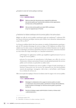 98 TOME 2 RAPPORT La transformation numérique de l’économie française troisième partie 
Actualiser la vision de l’action publique numérique 
PROPOSITIONS 
THÈME : SERVICES PUBLICS 
M 29 Mettre en place des mécanismes plus coopératifs de délivrance 
des services publics par l’ouverture des systèmes et des organisations 
de l’État (vers un État plateforme) 
M 30 Aller vers des services publics qui soient 100% numériques 
et qui ne s’opposent pas à l’humain 
Transformer les rela tions numériques entre les ser vices publics et les autres acteur s : 
Malgré une offre de services publics numériques jugée très satisfaisante27, seulement 29% 
des français déclarent privilégier internet pour réaliser leurs démarches administratives 
contre 34% en 2013.28 
Les Français semblent divisés dans leurs attentes en matière d’administration numérique : 
près de 50% attendent davantage de services en ligne et 50% déplorent un défaut d’articulation 
avec les autres canaux et expriment le besoin de relations humaines avec les agents. 
Or, les technologies permettent aujourd’hui d’inscrire la nécessaire interaction humaine 
au coeur même des usages numériques, en s’attachant notamment à : 
Développer les applications mobiles qui simplifient significativement l’accès et 
l’usage des services publics ; 
Inciter les structures de mutualisation à développer une offre de services 
d’interaction à distance permettant d’assurer une plus grande proximité des services 
publics sur le territoire, en particulier en milieu rural ; 
Systématiser l’évaluation des services publics à l’appui d’outils numériques et 
favoriser l’interaction avec les services de traitement avec des fonctionnalités 
avancées du numérique : messagerie, « click to chat », « web call back », web 2.0 pour 
la co-création de services, etc. 
Aller encore plus loin implique d’inverser la relation entre les usagers et les services publics. 
PROPOSITIONS 
THÈME : SERVICES PUBLICS 
M 31 Développer la collaboration entre usagers et services publics en créant 
un «Dansmarue» des services publics, permettant en temps réel de référencer, 
de géo-localiser et d’échanger sur l’état des services publics à proximité 
de chez soi 
M 32 Revisiter le dialogue usagers-administration à travers un réseau social 
« administratissimo » 
27 Benchmark européen, 2013. 
28 Étude BVA, « Les français et la confiance numérique », Juin 2014. 
 