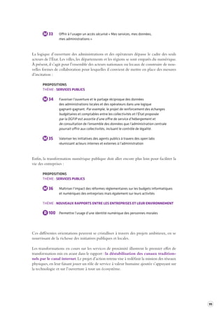 99 
M 33 Offrir à l’usager un accès sécurisé « Mes services, mes données, 
mes administrations » 
La logique d’ouverture des administrations et des opérateurs dépasse le cadre des seuls 
acteurs de l’État. Les villes, les départements et les régions se sont emparés du numérique. 
À présent, il s’agit pour l’ensemble des acteurs nationaux ou locaux de construire de nou-velles 
formes de collaboration pour lesquelles il convient de mettre en place des mesures 
d’incitation : 
PROPOSITIONS 
THÈME : SERVICES PUBLICS 
M 34 Favoriser l’ouverture et le partage réciproque des données 
des administrations locales et des opérateurs dans une logique 
gagnant-gagnant. Par exemple, le projet de renforcement des échanges 
budgétaires et comptables entre les collectivités et l’État proposée 
par la DGFIP est assortie d’une offre de service d’hébergement et 
de consultation de l’ensemble des données que l’administration centrale 
pourrait offrir aux collectivités, incluant le contrôle de légalité. 
M 35 Valoriser les initiatives des agents publics à travers des open labs 
réunissant acteurs internes et externes à l’administration 
Enfin, la transformation numérique publique doit aller encore plus loin pour faciliter la 
vie des entreprises : 
PROPOSITIONS 
THÈME : SERVICES PUBLICS 
M 36 Maîtriser l’impact des réformes réglementaires sur les budgets informatiques 
et numériques des entreprises mais également sur leurs activités 
THÈME : NOUVEAUX RAPPORTS ENTRE LES ENTREPRISES ET LEUR ENVIRONNEMENT 
R 100 Permettre l’usage d’une identité numérique des personnes morales 
Ces différentes orientations peuvent se cristalliser à travers des projets ambitieux, en se 
nourrissant de la richesse des initiatives publiques et locales. 
Les transformations en cours sur les services de proximité illustrent le premier effet de 
transformation mis en avant dans le rapport : la déstabilisation des canaux tradition-nels 
par le canal internet. Le projet d’action retenu vise à redéfinir la mission des réseaux 
physiques, en leur faisant jouer un rôle de service à valeur humaine ajoutée s’appuyant sur 
la technologie et sur l’ouverture à tout un écosystème. 
 
