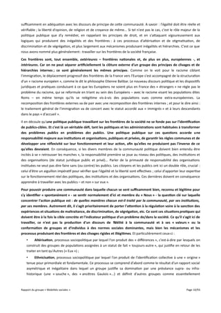 sufsamment en adéquation avec les discours de principe de cette communauté. A savoir : l'égalité doit être réelle et
vérifiable ; la liberté d'opinion, de religion et de croyance de même... Si tel n'est pas le cas, c'est le rôle majeur de la
politique publique que d'y remédier, en rappelant les principes de droit, et en s'attaquant vigoureusement aux
logiques qui produisent des inégalités et des frontières : à ces processus d'altérisation et de stigmatisation, de
discrimination et de ségrégation, et plus largement aux mécanismes produisant inégalités et hiérarchies. C'est ce que
nous avons nommé plus généralement : travailler sur les frontières de la société française.
Ces frontières sont, tout ensemble, extérieures – frontières nationales et, de plus en plus, européennes -, et
intérieures. Car on ne peut séparer artifciellement la clôture externe d'un groupe des principes de clivages et de
hiérarchies internes ; ce sont généralement les mêmes principes. Comme on le voit pour le racisme ciblant
l'immigration, le déplacement progressif des frontières de la France vers l'Europe s'est accompagné de la structuration
d'un « racisme européen », comme le dit le philosophe Etienne Balibar. Le nouveau discours politique et les dispositifs
juridiques et pratiques conduisant à ce que les Européens ne soient plus en France des « étrangers » ne règle pas le
problème du racisme, qui se reformule en triant au sein des Européens – avec le racisme visant les populations dites
Roms – en même temps qu'ils se relégitime vis-à-vis des populations vues comme extra-européennes. La
recomposition des frontières externes va de pair avec une recomposition des frontières internes ; et pour le dire ainsi :
le traitement général de l'immigration va de concert avec le statut accordé aux « immigrés » et à leurs descendants
dans le pays « d'accueil ».
Il en découle qu'une politique publique travaillant sur les frontières de la société ne se fonde pas sur l'identifcation
de publics-cibles. Et c'est là un véritable déf, tant les politiques et les administrations sont habituées à transformer
des problèmes publics en problèmes des publics. Une politique publique sur ces questions accorde une
responsabilité majeure aux institutions et organisations, publiques et privées, de garantir les règles communes et de
développer une réfexivité sur leur fonctionnement et leur action, afn qu'elles ne produisent pas l'inverse de ce
qu'elles devraient. En conséquence, si les divers membres de la communauté politique doivent bien entendu être
incités à se « retrousser les manches », la responsabilité première se joue au niveau des politiques, des institutions et
des organisations (de statut juridique public et privé)... Parler de la primauté de responsabilité des organisations
instituées ne veut pas dire faire sans (ou contre) les publics. Les citoyens et les publics ont ici un double rôle, crucial :
celui d'être un aiguillon impératif pour vérifier que l'égalité et la liberté sont efectives ; celui d'apporter leur expertise
sur le fonctionnement réel des politiques, des institutions et des organisations. Ces dernières doivent en conséquence
apprendre à travailler avec les publics – et non « sur eux ».
Pour pouvoir produire une communauté dans laquelle chacun se sent sufsamment bien, reconnu et légitime pour
s'y identifer « spontanément » - se sentir normalement d'ici et membre du « Nous » - la question clé sur laquelle
concentrer l'action publique est : de quelles manières chacun est-il traité par la communauté, par ses institutions,
par ses membres. Autrement dit, il s'agit prioritairement de porter l'atention à la régulation voire à la sanction des
expériences et situations de maltraitance, de discrimination, de ségrégation, etc. Ce sont ces situations pratiques qui
doivent être à la fois la cible concrète et l'indicateur politique d'un problème de/dans la société. Ce qu'il s'agit ici de
travailler, ce n'est pas la production d'un discours de fdélité à la communauté et à ses « valeurs » ou la
conformation de groupes et d'individus à des normes sociales dominantes, mais bien les mécanismes et les
processus produisant des frontières et des clivages rigides et illégitimes. Et particulièrement ceux-ci :
•
Altérisation, processus sociopolitique par lequel l'on produit des « diférences », c'est-à-dire par lesquels on
construit des groupes de populations assignées à un statut de fait « toujours-autre », qui justifie en retour de les
traiter en tant qu'Autres (« Eux ») ;
•
Ethnicisation, processus sociopolitique par lequel l'on produit de l'identification collective à une « origine »
tenue pour primordiale et fondamentale. Ce processus se comprend d'abord comme le résultat d'un rapport social
asymétrique et inégalitaire dans lequel un groupe justifie sa domination par une préséance supra- ou infrahistorique (une « souche », des « ancêtres Gaulois »...) et définit d'autres groupes comme essentiellement

Rapport du groupe « Mobilités sociales »

Page 10/93

 