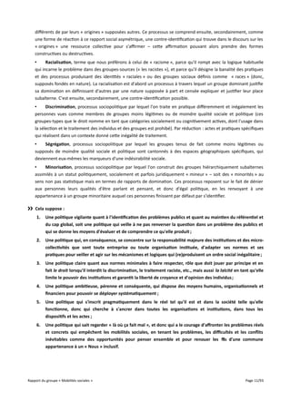 diférents de par leurs « origines » supposées autres. Ce processus se comprend ensuite, secondairement, comme
une forme de réaction à ce rapport social asymétrique, une contre-identification qui trouve dans le discours sur les
« origines » une ressource collective pour s'afrmer – cette afrmation pouvant alors prendre des formes
constructives ou destructives.
•
Racialisation, terme que nous préférons à celui de « racisme », parce qu'il rompt avec la logique habituelle
qui incarne le problème dans des groupes-sources (« les racistes »), et parce qu'il désigne la banalité des pratiques
et des processus produisant des identités « raciales » ou des groupes sociaux définis comme « races » (donc,
supposés fondés en nature). La racialisation est d'abord un processus à travers lequel un groupe dominant justifie
sa domination en définissant d'autres par une nature supposée à part et censée expliquer et justifier leur place
subalterne. C'est ensuite, secondairement, une contre-identification possible.
•
Discrimination, processus sociopolitique par lequel l'on traite en pratique diféremment et inégalement les
personnes vues comme membres de groupes moins légitimes ou de moindre qualité sociale et politique (ces
groupes-types que le droit nomme en tant que catégories socialement ou cognitivement actives, dont l'usage dans
la sélection et le traitement des individus et des groupes est prohibé). Par réduction : actes et pratiques spécifiques
qui réalisent dans un contexte donné cette inégalité de traitement.
•
Ségrégation, processus sociopolitique par lequel les groupes tenus de fait comme moins légitimes ou
supposés de moindre qualité sociale et politique sont cantonnés à des espaces géographiques spécifiques, qui
deviennent eux-mêmes les marqueurs d'une indésirabilité sociale.
•
Minorisation, processus sociopolitique par lequel l'on construit des groupes hiérarchiquement subalternes
assimilés à un statut politiquement, socialement et parfois juridiquement « mineur » – soit des « minorités » au
sens non pas statistique mais en termes de rapports de domination. Ces processus reposent sur le fait de dénier
aux personnes leurs qualités d'être parlant et pensant, et donc d'égal politique, en les renvoyant à une
appartenance à un groupe minoritaire auquel ces personnes finissent par défaut par s'identifier.
›› Cela suppose :
1.

Une politique vigilante quant à l'identifcation des problèmes publics et quant au maintien du référentiel et
du cap global, soit une politique qui veille à ne pas renverser la question dans un problème des publics et
qui se donne les moyens d'évaluer et de comprendre ce qu'elle produit ;

2.

Une politique qui, en conséquence, se concentre sur la responsabilité majeure des institutions et des microcollectivités que sont toute entreprise ou toute organisation instituée, d'adapter ses normes et ses
pratiques pour veiller et agir sur les mécanismes et logiques qui (re)produisent un ordre social inégalitaire ;

3.

Une politique claire quant aux normes minimales à faire respecter, rôle que doit jouer par principe et en
fait le droit lorsqu'il interdit la discrimination, le traitement raciste, etc., mais aussi la laïcité en tant qu'elle
limite le pouvoir des institutions et garantit la liberté de croyance et d'opinion des individus ;

4.

Une politique ambitieuse, pérenne et conséquente, qui dispose des moyens humains, organisationnels et
fnanciers pour pouvoir se déployer systématiquement ;

5.

Une politique qui s'inscrit pragmatiquement dans le réel tel qu'il est et dans la société telle qu'elle
fonctionne, donc qui cherche à s'ancrer dans toutes les organisations et institutions, dans tous les
dispositifs et les actes ;

6.

Une politique qui sait regarder « là où ça fait mal », et donc qui a le courage d'affronter les problèmes réels
et concrets qui empêchent les mobilités sociales, en tenant les problèmes, les difcultés et les confits
inévitables comme des opportunités pour penser ensemble et pour renouer les fls d'une commune
appartenance à un « Nous » inclusif.

Rapport du groupe « Mobilités sociales »

Page 11/93

 