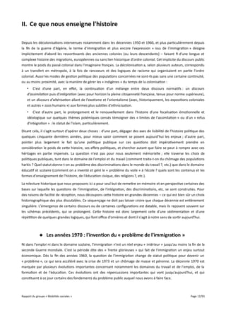 II. Ce que nous enseigne l'histoire
Depuis les décolonisations intervenues notamment dans les décennies 1950 et 1960, et plus particulièrement depuis
la fin de la guerre d'Algérie, le terme d'immigration et plus encore l'expression « issu de l'immigration » désigne
implicitement d'abord les ressortissants des anciennes colonies (ou leurs descendants) – faisant fi d'une longue et
complexe histoire des migrations, européennes ou sans lien historique d'ordre colonial. Cet implicite du discours public
montre le poids du passé colonial dans l'imaginaire français. La décolonisation a, selon plusieurs auteurs, correspondu
à un transfert en métropole, à la fois de rancoeurs et des logiques de racisme qui organisaient en partie l'ordre
colonial. Aussi les modes de gestion politique des populations concernées ne sont-ils pas sans une certaine continuité,
ou au moins proximité, avec la manière de gérer les « indigènes » du temps de la colonisation :
• C'est d'une part, en efet, la continuation d'un mélange entre deux discours normatifs : un discours
d'assimilation puis d'intégration (avec pour horizon la pleine citoyenneté française, tenue pour norme supérieure),
et un discours d'altérisation allant de l'exotisme et l'orientalisme (avec, historiquement, les expositions coloniales
et autres « zoos humains ») aux formes plus subtiles d'ethnicisation.
• C'est d'autre part, le prolongement et le renouvellement dans l'histoire d'une focalisation émotionnelle et
idéologique sur quelques thèmes polémiques censés témoigner des « limites de l'assimilation » ou d'un « refus
d'intégration » : le statut de l'islam, particulièrement.
Disant cela, il s'agit surtout d'opérer deux choses : d'une part, dégager des axes de lisibilité de l'histoire politique des
quelques cinquante dernières années, pour mieux saisir comment se posent aujourd'hui les enjeux ; d'autre part,
pointer plus largement le fait qu'une politique publique sur ces questions doit impérativement prendre en
considération le poids de cette histoire, ses efets politiques, et chercher autant que faire se peut à rompre avec ces
héritages en partie impensés. La question n'est pas pour nous seulement mémorielle ; elle traverse les choix de
politiques publiques, tant dans le domaine de l'emploi et du travail (comment traite-t-on du chômage des populations
harkis ? Quel statut donne-t-on au problème des discriminations dans le monde du travail ?, etc.) que dans le domaine
éducatif et scolaire (comment on a inventé et géré le « problème du voile » à l'école ? quels sont les contenus et les
formes d'enseignement de l'histoire, de l'éducation civique, des religions ?, etc.).
La relecture historique que nous proposons ici a pour seul but de remettre en mémoire et en perspective certaines des
bases sur laquelle les questions de l'immigration, de l'intégration, des discriminations, etc. se sont construites. Pour
des raisons de facilité de réception, nous découpons cette histoire en grandes décennies – ce qui est bien sûr un choix
historiographique des plus discutables. Ce séquençage ne doit pas laisser croire que chaque décennie est entièrement
singulière. L'émergence de certains discours ou de certaines configurations est datable, mais ils reposent souvent sur
les schémas précédents, qui se prolongent. Cette histoire est donc largement celle d'une sédimentation et d'une
répétition de quelques grandes logiques, qui font ofce d'ornières et dont il s'agit à notre sens de sortir aujourd'hui.

 Les années 1970 : l'invention du « problème de l'immigration »
Ni dans l'emploi ni dans le domaine scolaire, l'immigration n'est un réel enjeu « intérieur » jusqu'au moins la fin de la
seconde Guerre mondiale. C'est la période dite des « Trente glorieuses » qui fait de l'immigration un enjeu surtout
économique. Dès la fin des années 1960, la question de l'immigration change de statut politique pour devenir un
« problème », ce qui sera accéléré avec la crise de 1973 et un chômage de masse et pérenne. La décennie 1970 est
marquée par plusieurs évolutions importantes concernant notamment les domaines du travail et de l'emploi, de la
formation et de l'éducation. Ces évolutions ont des répercussions importantes qui vont jusqu'aujourd'hui, et qui
constituent à ce jour certains des fondements du problème public auquel nous avons à faire face.

Rapport du groupe « Mobilités sociales »

Page 12/93

 