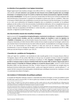 La réduction d'une population à une logique économique
Malgré l'appel massif à des travailleurs étrangers entre 1945 et 1974, les « immigrés » sont d'autant plus banalisés sur
cette période qu'ils sont cantonnés à une question de main d'oeuvre et de variable de gestion dans une stratégie
économique. La conséquence est que l'on occulte ou réprime leurs besoins (reconnaissance, logement, formation,
etc.) et leurs revendications8. A la fois sous le coup d'une transformation de l'Etat et d'une conversion progressive des
hauts fonctionnaires à l'économisme 9, la question de l'immigration va devenir pour l'Etat un « problème ». Mais celuici est toujours d'abord réduit à des considérations en termes de main d'oeuvre et de flux économiques. A ce moment,
on ne « voit » pas le phénomène de l'émigration-immigration dans sa complexité et sa pluralité, car les politiques
publiques ont des lunettes à la fois très instrumentales et profondément altérisantes. De là un aveuglement tenace qui
va organiser les politiques publiques (et que n'invalideront souvent pas les populations elles-mêmes) – avec, par
exemple, l'idée que ces populations sont destinées à « rentrer chez elles », ou encore la croyance dans une « distance
culturelle » à l'égard de la société française, etc.

Une discrimination massive des travailleurs étrangers
Après la crise de 1973, les populations immigrées/étrangères, massivement recrutées pour « reconstruire la France »
après la seconde Guerre mondiale, vont être la première catégorie de travailleurs à servir de régulateur de
« fexibilité » à l'économie, avec une discrimination massive à leur encontre. En efet, « en quinze ans (1973-1988), les
entreprises industrielles ont réduit d'environ 40% le nombre de leurs emplois occupés par les étrangers, opérant ainsi
(aux moindres frais) le licenciement de plus d'un demi-million de salariés. Incontestablement, les étrangers ont payé à
la crise et aux restructurations du secteur industriel un tribut plus lourd que les nationaux » (Marie, 1996).
Corrélativement, le taux de chômage des étrangers a été multiplié par 4 entre les recensements de 1975 et 1990,
tandis que celui des français ne l'étaient « que » de 2,75.

L'invention du « problème de l'immigration »
L'idée qu'il s'agit d'un « problème » est constitutive de cette nouvelle gestion et de ce nouveau discours d'Etat sur
l'immigration, depuis la fin des années 1960. Mais ce n'est pas tout. Car pendant ce temps, le statut de la question
immigrée se transforme dans les discours médiatiques et politiques. En efet, l'équation « immigration = problème »,
qui était un marqueur propre au discours d'extrême-droite dans les années 1960, est devenu vingt ans plus tard un
schéma commun à l'ensemble de l'échiquier politique et un poncif du discours public, comme l'a montré Simone
Bonnafous (1991). Les deux dimensions sont liées : le thème nouveau de la concentration des immigrés (dans les
banlieues) et de leurs enfants (dans certaines écoles) – parfois sous l'argument raciste du « seuil de tolérance »10 -, va
soutenir de fait la naissance d'une préoccupation ministérielle (puis scientifique) concernant les « banlieues » et aussi
« la scolarisation des enfants d’immigrés ».

Une tendance à l'ethnicisation des politiques publiques
Le ministère de l’Éducation nationale a investi la « scolarisation des enfants d’immigrés » en tant que problème à partir
de 1970, donc avant la crise de 1973. Il l'a fait en partie sous incitation du Conseil de l'Europe 11. La mise en place de
8 Pour mémoire : des grèves de la faim contre les expulsions en 1972, la grève contre les actes racistes déclenchée par le Mouvement des
Travailleurs Arabes en 1973, la grève des loyers de la Sonacotra (1975-79), puis les grèves dans le secteur automobile (Citroën et Talbot, 1982-84)
sont quelques exemples qui témoignent de mobilisations souvent occultées ou minorées.
9 Ces deux mouvements étant représentés par exemple par l'émergence de nouvelles générations de hauts fonctionnaires, par le poids pris par le
ministère de l'Economie, et par la création de la Direction de la population et des migrations. Cf. sur ces points les travaux de Sylvain Laurens (2009).
10 A noter que certains scientifiques accordent du crédit à cette notion : des statisticiens de l'INED, par exemple, discutent de cela lors d'un
« Séminaire sur les problèmes posés par les enfants de travailleurs migrants » (Paris, décembre 1968). La prégnance de cette idée, justifie aux yeux
de certains élus, des pratiques discriminatoires dans l’accès à l’école, qui, pour certaines, donneront lieu à de premières condamnations pénales
pour « discrimination raciale ».
11 Conseil de l'Europe, « Résolution (70) 35 du Conseil des ministres sur la scolarisation des enfants de travailleurs migrants ».

Rapport du groupe « Mobilités sociales »

Page 13/93

 