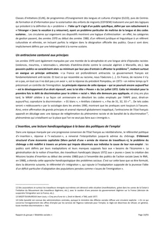 Classes d'initiations (CLIN), de programmes d'Enseignement des langues et cultures d'origine (ELCO), puis de Centres
de formation et d’information pour la scolarisation des enfants de migrants (CEFISEM) traduisent une part des logiques
qui président à la définition du « problème » : l'idée qu'il s'agit d'un public spécifque, défni par son ratachement à
« l'étranger » (avec la vocation à y retourner), ayant un problème particulier de maîtrise de la langue et des codes
scolaires... Les circulaires qui organisent ces dispositifs montrent une logique d'ethnicisation : en efet, les catégories
de gestion passent, des années 1970 au début des années 1980, d’un référent juridique et linguistique à un référent
culturaliste et ethniste, en incluant parfois la religion dans la désignation ofcielle des publics. Ceux-ci sont donc
implicitement définis par une hétérogénéité à la norme scolaire.

Un antiracisme cantonné aux principes
Les années 1970 sont également marquées par une montée de la xénophobie et une longue série d'épisodes racistes
(violences, meurtres, « ratonnades », attentats d'extrême-droite contre le consulat algérien à Marseille, etc.). Les
pouvoirs publics se caractérisent alors au minimum par leur peu d'entrain à affronter le problème 12, metant surtout
en exergue un principe antiraciste. « La France est profondément antiraciste. Le gouvernement français est
fondamentalement anti-raciste. Et tout ce qui ressemble au racisme, nous l'éxécrons (...). En France, de racisme il n'y
en a pas, en tout cas il ne doit pas y en avoir », est la réponse du président Pompidou, en 1973 – en même temps qu'il
préconisait un contrôle de l'immigration. La principale réponse de cete époque – qui se poursuit encore aujourd'hui
– est le développement d'un droit répressif, avec la loi dite « Pleven » du 1er juillet 1972. Cete loi introduit pour la
première fois le délit de discrimination pour le critère « racial ». Mais elle demeure peu appliquée, et cinq ans plus
tard, le MRAP célèbre à sa façon cet anniversaire en dévoilant les codes employés par l'ANPE pour, dirait-on
aujourd'hui, coproduire la discrimination : « 01 blanc », « Antillais s'abstenir », « Pas de 31, 32, 33 »13... De tels codes
seront « redécouverts » par la sociologie dans les années 1990, montrant que les pratiques sont toujours à l'oeuvre.
Ainsi, entre afrmation de grands principes et arsenal répressif globalement inappliqué, l'antiracisme de l'Etat français
apparaît en décalage avec une époque de relégitimation du phénomène raciste et de banalité de la discrimination 14,
phénomènes qui cristallisent sur la place que l'on ne veut pas faire aux « immigrés ».

L'insertion, une lecture handicapologique à la base des politiques de l'emploi
Dans une époque marquée par une progressive conversion de l'Etat français au néolibéralisme , le référentiel politique
d'« insertion », réponse à l'« exclusion », a renversé l'interprétation jusque-là admise du chômage. D'élément
structurel d'une économie capitaliste (Marx parlait d'une « armée de réserve de travailleurs »), le problème du
chômage a été redéfni à travers un prisme qui impute désormais aux individus la cause de leur non-emploi : les
publics sont définis par leurs inadaptations et leurs manques supposés face aux « besoins de l'économie ». La
généralisation de la notion d'insertion, des travailleurs handicapés (depuis 1972) aux « jeunes » (avec la création des
Missions locales d'insertion au début des années 1980) puis à l'ensemble des publics de l'action sociale (avec le RMI,
en 1988), a étendu cette approche handicapologique des problèmes sociaux. C'est sur cette base que va être formulé,
dans la décennie suivante, le référentiel d'« intégration », qui rajoute à l'inadaptation supposée de la jeunesse l'idée
d'un déficit particulier d'adaptation des populations pensées comme « issues de l'immigration ».

12 Des associations et surtout les travailleurs immigrés eux-mêmes ont dénoncé cette situation (manifestations, grève dans les usines de la Ciotat à
l'initiative du Mouvement des travailleurs Algériens, etc.), avec le soutien d'une pression du gouvernement Algérien sur la France (décision de
suspendre l'émigration vers la France, etc.).
13 SAGOT-DUVAUROUX Jean-Louis, « Cinq ans d'une loi », Droit et liberté, n°360, août 1977.
14 Cette banalité est connue des administrations centrales, puisque le ministère des Afaires sociales difuse une circulaire explicite : « En ce qui
concerne l'enregistrement des ofres d'emploi par les services de l'Agence nationale pour l'emploi, la règle est désormais de refuser, en général,
toute mention discriminatoire ». Ibid.

Rapport du groupe « Mobilités sociales »

Page 14/93

 