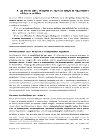  Les années 1980 : émergence de nouveaux acteurs et requalifcation
politique du problème
Les années 1980 se caractérisent tout particulièrement par l'afrmation sur la scène politique de deux nouvelles
catégories d'acteurs, qui modifient en partie les rapports sur l'échiquier et sur l'agenda politiques. Ces deux acteurs
ont rétrospectivement joué le rôle de justification de cette prophétie autoréalisatrice qu'a été la construction du
« problème de l'immigration » :
• D'une part, la montée dans l'opinion et dans les urnes (politiques, puis syndicales) d'une extrême-droite,
dont les thèmes ont été « relookés » pour être mieux difusés dans l'époque : « problème de l'immigration »,
« droit à la diférence », « préférence nationale », etc.
• D'autre part, l'afrmation des enfants d'immigrés, très largement en réaction à la violence raciste et aux
incessantes discriminations et harcèlement (policier, particulièrement) dont ils sont l'objet. L'évènement
marqueur de cette émergence d'un nouvel acteur politique est la première « Marche pour l'égalité et contre le
racisme » de 198315.
Cette nouvelle donne a eu plusieurs conséquences sur la définition des enjeux de l'action publique.

Une représentation biaisée des acteurs et une dépolitisation du problème
Dans l'imaginaire collectif, la nouvelle focale sur les « jeunes » (c'est l'un des thèmes phares de la campagne du
candidat socialiste F. Mitterrand) a conduit à faire croire à une passivité politique et militante de la génération
précédente, celle des « immigrés ». On a ainsi contribué à enfermer ces derniers dans un statut instrumental et un
mythe de la « docilité » au travail, tandis qu'on accentuait l'image d'une jeunesse « remuante », justifant par là tant
les discriminations à l'emploi que des politiques sécuritaires. Toutes les générations, cependant, ont été renvoyés à
une altérité intrinsèque, chacune à sa manière, comme en témoignent avec persistance les catégories du discours
publics : on ne cesse de parler des « issus de l'immigration ». C'est ici encore une logique d'ethnicisation, qui se traduit
de manière exemplaire dans la reformulation des exigences portées par la Marche de 1983 : à une demande de nondiscrimination et de reconnaissance en tant qu'Egaux, les pouvoirs publics et les médias ont répondu par une double
catégorisation, ethnique et jeune, comme l'illustre la requalification du mouvement en « Marche des Beurs ».
Du côté des acteurs assimilés au racisme, également : l'amalgame usuel entre ce phénomène et l'extrême-droite a
servi à imputer le problème à un nouvel arrivant sur la scène politique. On a ainsi cherché à le disqualifier moralement,
avec pour efet de dédouaner la société française d'une analyse en profondeur de son rapport à elle-même (la
conception ethnonationaliste qu'elle se fait du « Nous », les racines historiques et politiques du racisme, etc., tous ces
éléments qui rendent la société française particulièrement perméable aux logiques de racialisation).

Une approche culturalisante du « racisme »
Dans le domaine scolaire, les années 1980 voient la tentative, avortée, d'introduire une approche multiculturelle, avec
le rapport de Jacques Berque (1985). La traduction de ces principes par l'administration est ambiguë, car le problème
est associé, dans les circulaires, à la présence d'« élèves étrangers » dans l'école, dont on fait des « supports »16 pour
répondre à « un objectif d'ouverture sur d’autres cultures ». Cete culturalisation des publics fabrique de la distance,
là où l'on voudrait inciter à leur reconnaissance. Cete logique se prolonge jusqu'aujourd'hui dans ce qu'il est
convenu d'appeler une « pédagogie couscous », modèle toujours très prégnant dans l'intervention éducative.
Par ailleurs, le discours d'une association telle SOS-Racisme, née en 1985, qui substitue à la demande d'égalité des
15 En réaction à la mort de plusieurs jeunes suite à des interventions policières au Minguettes (Vénissieux), entre 1979 et 1982, l'association SOS
avenir Minguettes a initié la première « Marche pour l'égalité et contre le racisme », partie de Marseille le 15 octobre 1983 et arrivée à Paris le 3
décembre avec un défilé réunissant près de 100.000 personnes.
16 Selon le terme de la circulaire n°86-120, « Accueil et intégration des élèves étrangers dans les écoles, collèges et lycées », BO n°13 du 3 avril 1986.

Rapport du groupe « Mobilités sociales »

Page 15/93

 