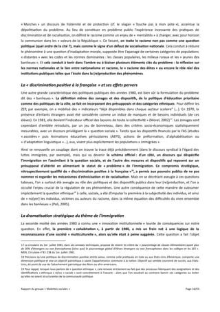 « Marches » un discours de fraternité et de protection (cf. le slogan « Touche pas à mon pote »), accentue la
dépolitisation du problème. Au lieu de constituer en problème public l'expérience incessante des pratiques de
discrimination et de racialisation, on définit le racisme comme un enjeu de « mentalités » à changer, avec pour horizon
la communion dans les « valeurs de la République ». Ce faisant, on traite le racisme non pas comme une question
politique (quel ordre de la cité ?), mais comme le signe d'un défaut de socialisation nationale. Cela conduit à réduire
le phénomène à une question d'inadaptation morale, supposée être l'apanage de certaines catégories de populations
« distantes » avec les codes et les normes dominantes : les classes populaires, les milieux ruraux et les « jeunes des
banlieues ». Et cela conduit à tenir dans l'ombre ou à biaiser plusieurs éléments clés du problème : la réfexion sur
les normes nationales et le lien entre nationalisme et racisme, le « racisme des élites » ou encore le rôle réel des
institutions publiques telles que l'école dans la (re)production des phénomènes.

La « discrimination positive à la française » et ses effets pervers
Une autre grande caractéristique des politiques publiques des années 1980, est bien sûr la formulation du problème
dit des « banlieues ». La défnition même des zonages et des dispositifs, de la politique d'éducation prioritaire
comme des politiques de la ville, se fait en incorporant des présupposés et des catégories ethniques. Pour définir les
ZEP, par exemple, on a mobilisé des « indicateurs “déjà disponibles dans chaque secteur scolaire” (…). En 1970, la
présence d’enfants étrangers avait été considérée comme un indice de manques et de besoins individuels (de ces
élèves). En 1981, elle devient l’indicateur ofciel des besoins de toute la collectivité » (Morel, 2002) 17. Les zonages sont
cependant d'emblée retraduits, par un jeu de bonneteau, dans des critères socio-économiques statistiquement
mesurables, avec un discours privilégiant la « question sociale ». Tandis que les dispositifs financés par le FAS (études
« assistées » puis Animations éducatives périscolaires (AEPS), actions de préformation, d'alphabétisation ou
« d'adaptation linguistique »...), eux, visent plus explicitement les populations « immigrées ».
Ainsi se renouvelle un couplage dont on trouve la trace déjà précédemment (dans le discours syndical à l'égard des
luttes immigrées, par exemple), mais qui va devenir le schéma ofciel : d'un côté, un discours qui déspécife
l'immigration en l'assimilant à la question sociale, et de l'autre des mesures et dispositifs qui reposent sur un
présupposé d'altérité en alimentant le statut de « problème » de l'immigration. Ce compromis stratégique,
rétrospectivement qualifé de « discrimination positive à la française »18, a permis aux pouvoirs publics de ne pas
nommer ni regarder les mécanismes d'ethnicisation et de racialisation. Mais en se décrétant aveugle à ces questions
taboues, l'on a surtout été aveugle au rôle des politiques et des dispositifs publics dans leur (re)production, et l'on a
occulté l'enjeu crucial de la régulation de ces phénomènes. Une autre conséquence de cette manière de subsumer
implicitement la question ethnique 19 à celle, sociale, a été d'imputer la première à la subjectivité des individus, et ainsi
de « no[yer] les individus, victimes ou auteurs du racisme, dans la même équation des difcultés du vivre ensemble
dans les banlieues » (Poli, 2005).

La dramatisation stratégique du thème de l'immigration
La seconde moitié des années 1980 a connu une « innovation institutionnelle » lourde de conséquences sur notre
question. En efet, la première « cohabitation », à partir de 1986, a mis un frein net à une logique de la
reconnaissance d'une société « multiculturelle », alors qu'elle était à peine suggérée. Cette question a fait l'objet
17 La circulaire du 1er juillet 1981, dans ses annexes techniques, propose de retenir le critère du « pourcentage de classes élémentaires ayant plus
de 30% d’étrangers ou non francophones [ainsi que] le pourcentage global d’élèves étrangers ou non francophones dans les collèges et les SES » .
MEN, Circulaire n°81-238 du 1er juillet 1981.
18 Précisons qu’une politique de discrimination positive stricto sensu, comme celle pratiquée en Inde ou aux Etats-Unis d’Amérique, comporte une
dimension politique et vise un objectif patriotique à savoir l’appartenance commune à la nation. Objectif qui semble couronné de succès, aux EtatsUnis, du point de vue de l'attachement patriotique des Noirs ou afro-américains.
19 Pour rappel, lorsque nous parlons de « question ethnique », cela renvoie strictement au fait que des processus fabriquant des assignations et des
identifications « ethnique » et/ou « raciale » sont concrètement à l'oeuvre - alors que l'on voudrait au contraire bannir ces catégories ou éviter
qu'elles ne soient structurantes de la communauté politique.

Rapport du groupe « Mobilités sociales »

Page 16/93

 