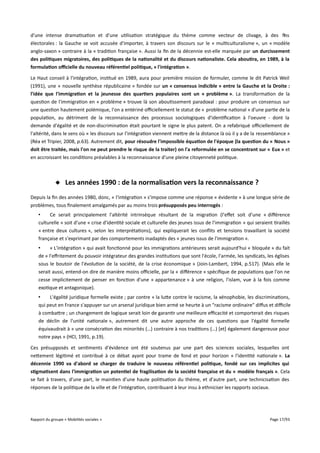 d'une intense dramatisation et d'une utilisation stratégique du thème comme vecteur de clivage, à des fins
électorales : la Gauche se voit accusée d'importer, à travers son discours sur le « multiculturalisme », un « modèle
anglo-saxon » contraire à la « tradition française ». Aussi la fin de la décennie est-elle marquée par un durcissement
des politiques migratoires, des politiques de la nationalité et du discours nationaliste. Cela aboutira, en 1989, à la
formulation ofcielle du nouveau référentiel politique, « l'intégration ».
Le Haut conseil à l'intégration, institué en 1989, aura pour première mission de formuler, comme le dit Patrick Weil
(1991), une « nouvelle synthèse républicaine » fondée sur un « consensus indicible » entre la Gauche et la Droite :
l'idée que l'immigration et la jeunesse des quartiers populaires sont un « problème ». La transformation de la
question de l'immigration en « problème » trouve là son aboutissement paradoxal : pour produire un consensus sur
une question hautement polémique, l'on a entériné ofciellement le statut de « problème national » d'une partie de la
population, au détriment de la reconnaissance des processus sociologiques d'identification à l'oeuvre - dont la
demande d'égalité et de non-discrimination était pourtant le signe le plus patent. On a refabriqué ofciellement de
l'altérité, dans le sens où « les discours sur l’intégration viennent mettre de la distance là où il y a de la ressemblance »
(Réa et Tripier, 2008, p.63). Autrement dit, pour résoudre l'impossible équation de l'époque (la question du « Nous »
doit être traitée, mais l'on ne peut prendre le risque de la traiter) on l'a reformulée en se concentrant sur « Eux » et
en accroissant les conditions préalables à la reconnaissance d'une pleine citoyenneté politique.

 Les années 1990 : de la normalisation vers la reconnaissance ?
Depuis la fin des années 1980, donc, « l'intégration » s'impose comme une réponse « évidente » à une longue série de
problèmes, tous finalement amalgamés par au moins trois présupposés peu interrogés :
•
Ce serait principalement l'altérité intrinsèque résultant de la migration (l'efet soit d'une « diférence
culturelle » soit d'une « crise d'identité sociale et culturelle des jeunes issus de l'immigration » qui seraient tiraillés
« entre deux cultures », selon les interprétations), qui expliquerait les conflits et tensions travaillant la société
française et s'exprimant par des comportements inadaptés des « jeunes issus de l'immigration ».
•
« L'intégration » qui avait fonctionné pour les immigrations antérieures serait aujourd'hui « bloquée » du fait
de « l'efritement du pouvoir intégrateur des grandes institutions que sont l'école, l'armée, les syndicats, les églises
sous le boutoir de l'évolution de la société, de la crise économique » (Join-Lambert, 1994, p.517). (Mais elle le
serait aussi, entend-on dire de manière moins ofcielle, par la « diférence » spécifique de populations que l'on ne
cesse implicitement de penser en fonction d'une « appartenance » à une religion, l'islam, vue à la fois comme
exotique et antagonique).
•
L'égalité juridique formelle existe ; par contre « la lutte contre le racisme, la xénophobie, les discriminations,
qui peut en France s'appuyer sur un arsenal juridique bien armé se heurte à un "racisme ordinaire" difus et difcile
à combattre ; un changement de logique serait loin de garantir une meilleure efcacité et comporterait des risques
de déclin de l'unité nationale », autrement dit une autre approche de ces questions que l'égalité formelle
équivaudrait à « une consécration des minorités (…) contraire à nos traditions (…) [et] également dangereuse pour
notre pays » (HCI, 1991, p.19).
Ces présupposés et sentiments d'évidence ont été soutenus par une part des sciences sociales, lesquelles ont
nettement légitimé et contribué à ce débat ayant pour trame de fond et pour horizon « l'identité nationale ». La
décennie 1990 va d'abord se charger de traduire le nouveau référentiel politique, fondé sur ces implicites qui
stigmatisent dans l'immigration un potentiel de fragilisation de la société française et du « modèle français ». Cela
se fait à travers, d'une part, le maintien d'une haute politisation du thème, et d'autre part, une technicisation des
réponses de la politique de la ville et de l'intégration, contribuant à leur insu à ethniciser les rapports sociaux.

Rapport du groupe « Mobilités sociales »

Page 17/93

 