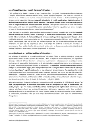 Les effets politiques du « modèle français d'intégration »
L'idée générale qui se dégage à l'époque est que, l'intégration étant « en crise », l'Etat devrait prendre en charge une
« politique d'intégration » définie en référence à un « modèle français d'intégration ». On forge pour l'occasion les
contours de ce « modèle », avec plusieurs conséquences de cette nouvelle doctrine. Le Haut conseil à l'intégration,
dans son premier rapport cité ci-dessus, repousse le fait de traiter de front la problématique des discriminations, de
la xénophobie et du racisme, selon le double argument : que l'égalité formelle existe, et qu'une autre approche
serait un danger en impliquant la reconnaissance des minorités. Cette opération par laquelle on écarte ofciellement
l'interrogation sur la façon dont la société française et ses institutions traitent les populations vues comme immigrées
ou issues de l'immigration a durablement marqué la politique publique20.
Cette doctrine a un second efet, qui se manifeste rapidement dans le contexte européen : elle incite l'Etat à durcir le
référent unitariste de la nation, comme en témoigne la modifcation constitutionnelle de 1992, insérant dans
l'article 2 de la Constitution du 4 octobre 1958, cete formule : « La langue de la République est le français ». Cette
modification présentée comme contextuelle aura des conséquences structurelles ultérieures sur les arbitrages du
Conseil constitutionnel, tant sur le statut des langues régionales que sur la (non-)reconnaissance des langues
minoritaires. Du point de vue pragmatique, cela a tout compte fait contribué à rendre plus compliquée la
reconnaissance d'une société plurielle, et à accentuer la tension entre un discours de représentation idéalisée de la
France et l'expérience réelle que ses membres peuvent avoir au quotidien.

Les ambiguïtés de la « politique publique d'intégration »
Plus largement, la définition de « l'intégration » donnée par le Haut conseil se présente comme un partage des
responsabilités entre « société d'accueil » et « immigrés ». Mais en-deça d'un discours de principe, cet engagement
réciproque est biaisé - à l'instar des divers « contrats » qui se généralisent à cette époque dans les politiques sociales
et d'insertion : la responsabilité des institutions est de fait réduite à une « aide à l'intégration », ce qui fait reposer sur
les gens la responsabilité première et dernière de « s'intégrer ». La déclinaison administrative et pratique de cete
politique va accentuer cete logique, dans une injonction croissante à s'intégrer, et dans la formulation de pré-requis
(moraux, linguistiques21, cognitifs, etc.) de plus en plus exigeants à la reconnaissance d'un statut de citoyenneté.
Cette injonction est d'autant plus exponentielle, au gré des enjeux politiques, que comme cela avait été souligné dès
cette époque « l'intégration est sans fin », sauf à se solder dans une assimilation nationale. Bien qu'il ait d'emblée
refusé le terme d'assimilation, le HCI tenait en efet la participation politique et l'acquisition de la nationalité française
pour la quintessence des « signes de réussite de l'intégration » (HCI, 1991 : 18-19).
Selon cette conception, l'enjeu normatif est donc moins directement la neutralisation de l'altérité que le fait que l'on
exige, spécifquement pour les populations vues comme issues de l'immigration, un degré de « participation à la
société française » que l'on n'exige pas en tant que tel des membres présumés légitimes de la communauté. Cette
exigence spécifique, renforcée par les dispositifs particuliers (périscolaire, linguistique, etc.) a donc contribué à
produire de l'ethnicité et de l'altérité. Cela s'est traduit, dans une grande part de l'action publique, par une entreprise
de normalisation, reposant sur l'idée que toute marque de « diférence visible » est le signe d'un potentiel « refus
d'intégration ».

20 Au point que l'on retrouve le même argument, par exemple en 2008, dans les discussions de la Commission nationale consultative des droits de
l'Homme (CNCDH), pour justifier de ne pas nommer « racisme » le sort réservé aux « Roms et gens du voyage ». La commission s'interroge (CNCDH
2008, p.31-32) : « Peut-on parler de racisme ? », et discute de savoir si le traitement qu'ils subissent est « lié aux origines et à l’identité culturelle
même de ces personnes, plutôt qu’à leur mode d’habiter ». S'appuyant sur l'argument que « les Gens du voyage ne peuvent être assimilés à une
minorité en raison de la diversité des situations (...), et surtout du fait que le droit français ne reconnaît pas la notion juridique de minorité » , l'on
écarte de fait la qualification de racisme.
21 Ces logiques se poursuivent, comme le montre le référentiel FLI, qui postule qu'il « serait nécessaire de parler d'abord la langue pour ensuite
s'intégrer » (Bruneau et alli, 2012), ce qui est à la fois politiquement discutable et sociologiquement tout à fait hasardeux.

Rapport du groupe « Mobilités sociales »

Page 18/93

 