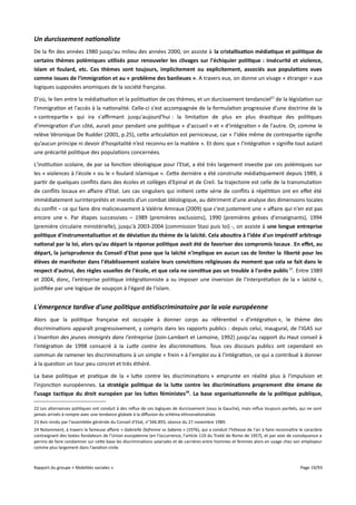 Un durcissement nationaliste
De la fin des années 1980 jusqu'au milieu des années 2000, on assiste à la cristallisation médiatique et politique de
certains thèmes polémiques utilisés pour renouveler les clivages sur l'échiquier politique : insécurité et violence,
islam et foulard, etc. Ces thèmes sont toujours, implicitement ou explicitement, associés aux populations vues
comme issues de l'immigration et au « problème des banlieues ». A travers eux, on donne un visage « étranger » aux
logiques supposées anomiques de la société française.
D'où, le lien entre la médiatisation et la politisation de ces thèmes, et un durcissement tendanciel22 de la législation sur
l'immigration et l'accès à la nationalité. Celle-ci s'est accompagnée de la formulation progressive d'une doctrine de la
« contrepartie » qui ira s'afrmant jusqu'aujourd'hui : la limitation de plus en plus drastique des politiques
d'immigration d'un côté, aurait pour pendant une politique « d'accueil » et « d'intégration » de l'autre. Or, comme le
relève Véronique De Rudder (2001, p.25), cette articulation est pernicieuse, car « l’idée même de contrepartie signifie
qu’aucun principe ni devoir d’hospitalité n’est reconnu en la matière ». Et donc que « l'intégration » signifie tout autant
une précarité politique des populations concernées.
L'institution scolaire, de par sa fonction idéologique pour l'Etat, a été très largement investie par ces polémiques sur
les « violences à l'école » ou le « foulard islamique ». Cette dernière a été construite médiatiquement depuis 1989, à
partir de quelques conflits dans des écoles et collèges d'Epinal et de Creil. Sa trajectoire est celle de la transmutation
de conflits locaux en afaire d'Etat. Les cas singuliers qui initient cette série de conflits à répétition ont en efet été
immédiatement surinterprétés et investis d'un combat idéologique, au détriment d'une analyse des dimensions locales
du conflit – ce qui faire dire malicieusement à Valérie Amiraux (2009) que c'est justement une « afaire qui n'en est pas
encore une ». Par étapes successives – 1989 (premières exclusions), 1990 (premières grèves d'enseignants), 1994
(première circulaire ministérielle), jusqu'à 2003-2004 (commission Stasi puis loi) -, on assiste à une longue entreprise
politique d'instrumentalisation et de déviation du thème de la laïcité. Cela aboutira à l'idée d'un impératif arbitrage
national par la loi, alors qu'au départ la réponse politique avait été de favoriser des compromis locaux . En effet, au
départ, la jurisprudence du Conseil d'Etat pose que la laïcité n'implique en aucun cas de limiter la liberté pour les
élèves de manifester dans l'établissement scolaire leurs convictions religieuses du moment que cela se fait dans le
respect d'autrui, des règles usuelles de l'école, et que cela ne constitue pas un trouble à l'ordre public 23. Entre 1989
et 2004, donc, l'entreprise politique intégrationniste a su imposer une inversion de l'interprétation de la « laïcité »,
justifiée par une logique de soupçon à l'égard de l'islam.

L'émergence tardive d'une politique antidiscriminatoire par la voie européenne
Alors que la politique française est occupée à donner corps au référentiel « d'intégration », le thème des
discriminations apparaît progressivement, y compris dans les rapports publics : depuis celui, inaugural, de l'IGAS sur
L'insertion des jeunes immigrés dans l'entreprise (Join-Lambert et Lemoine, 1992) jusqu'au rapport du Haut conseil à
l'intégration de 1998 consacré à la Lute contre les discriminations. Tous ces discours publics ont cependant en
commun de ramener les discriminations à un simple « frein » à l'emploi ou à l'intégration, ce qui a contribué à donner
à la question un tour peu concret et très éthéré.
La base politique et pratique de la « lutte contre les discriminations » emprunte en réalité plus à l'impulsion et
l'injonction européennes. La stratégie politique de la lute contre les discriminations proprement dite émane de
l'usage tactique du droit européen par les lutes féministes 24. La base organisationnelle de la politique publique,
22 Les alternances politiques ont conduit à des reflux de ces logiques de durcissement (sous la Gauche), mais reflux toujours partiels, qui ne sont
jamais arrivés à rompre avec une tendance globale à la difusion du schéma ethnonationaliste.
23 Avis rendu par l'assemblée générale du Conseil d'Etat, n°346.893, séance du 27 novembre 1989.
24 Notamment, à travers la fameuse afaire « Gabrielle Defrenne vs Sabena » (1976), qui a conduit l'hôtesse de l'air à faire reconnaître le caractère
contraignant des textes fondateurs de l'Union européenne (en l'occurrence, l'article 119 du Traité de Rome de 1957), et par voie de conséquence a
permis de faire condamner sur cette base les discriminations salariales et de carrières entre hommes et femmes alors en usage chez son employeur
comme plus largement dans l'aviation civile.

Rapport du groupe « Mobilités sociales »

Page 19/93

 