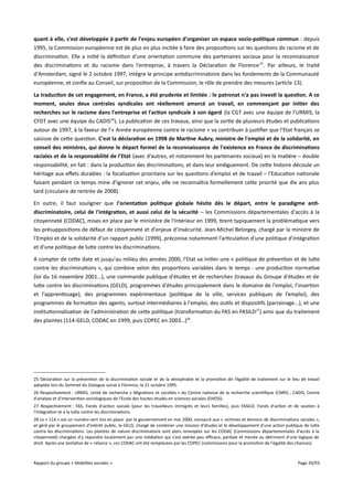 quant à elle, s'est développée à partir de l'enjeu européen d'organiser un espace socio-politique commun : depuis
1995, la Commission européenne est de plus en plus incitée à faire des propositions sur les questions de racisme et de
discrimination. Elle a initié la définition d'une orientation commune des partenaires sociaux pour la reconnaissance
des discriminations et du racisme dans l’entreprise, à travers la Déclaration de Florence 25. Par ailleurs, le traité
d'Amsterdam, signé le 2 octobre 1997, intègre le principe antidiscriminatoire dans les fondements de la Communauté
européenne, et confie au Conseil, sur proposition de la Commission, le rôle de prendre des mesures (article 13).
La traduction de cet engagement, en France, a été prudente et limitée : le patronat n'a pas investi la question. A ce
moment, seules deux centrales syndicales ont réellement amorcé un travail, en commençant par initier des
recherches sur le racisme dans l'entreprise et l'action syndicale à son égard (la CGT avec une équipe de l’URMIS, la
CFDT avec une équipe du CADIS26). La publication de ces travaux, ainsi que la sortie de plusieurs études et publications
autour de 1997, à la faveur de l'« Année européenne contre le racisme » va contribuer à justifier que l’Etat français se
saisisse de cette question. C'est la déclaration en 1998 de Martine Aubry, ministre de l'emploi et de la solidarité, en
conseil des ministres, qui donne le départ formel de la reconnaissance de l'existence en France de discriminations
raciales et de la responsabilité de l'Etat (avec d'autres, et notamment les partenaires sociaux) en la matière – double
responsabilité, en fait : dans la production des discriminations, et dans leur endiguement. De cette histoire découle un
héritage aux efets durables : la focalisation prioritaire sur les questions d’emploi et de travail – l'Education nationale
faisant pendant ce temps mine d'ignorer cet enjeu, elle ne reconnaîtra formellement cette priorité que dix ans plus
tard (circulaire de rentrée de 2008).
En outre, il faut souligner que l'orientation politique globale hésite dès le départ, entre le paradigme antidiscriminatoire, celui de l'intégration, et aussi celui de la sécurité – les Commissions départementales d'accès à la
citoyenneté (CODAC), mises en place par le ministère de l'Intérieur en 1999, tirent typiquement la problématique vers
les présuppositions de défaut de citoyenneté et d'enjeux d’insécurité. Jean-Michel Belorgey, chargé par la ministre de
l'Emploi et de la solidarité d'un rapport public (1999), préconise notamment l'articulation d'une politique d'intégration
et d'une politique de lutte contre les discriminations.
A compter de cette date et jusqu'au milieu des années 2000, l’Etat va initier une « politique de prévention et de lutte
contre les discriminations », qui combine selon des proportions variables dans le temps : une production normative
(loi du 16 novembre 2001…), une commande publique d'études et de recherches (travaux du Groupe d'études et de
lutte contre les discriminations (GELD), programmes d'études principalement dans le domaine de l'emploi, l'insertion
et l'apprentissage), des programmes expérimentaux (politique de la ville, services publiques de l’emploi), des
programmes de formation des agents, surtout intermédiaires à l'emploi, des outils et dispositifs (parrainage...), et une
institutionnalisation de l'administration de cette politique (transformation du FAS en FASILD 27) ainsi que du traitement
des plaintes (114-GELD, CODAC en 1999, puis COPEC en 2003…)28.

25 Déclaration sur la prévention de la discrimination raciale et de la xénophobie et la promotion de l’égalité de traitement sur le lieu de travail
adoptée lors du Sommet du Dialogue social à Florence, le 21 octobre 1995.
26 Respectivement : URMIS, Unité de recherche « Migrations et sociétés » du Centre national de la recherche scientifique (CNRS) ; CADIS, Centre
d'analyse et d'intervention sociologiques de l'Ecole des hautes études en sciences sociales (EHESS).
27 Respectivement : FAS, Fonds d'action sociale (pour les travailleurs immigrés et leurs familles), puis FASILD, Fonds d'action et de soutien à
l'intégration et à la lutte contre les discriminations.
28 Le « 114 » est un numéro vert mis en place par le gouvernement en mai 2000, consacré aux « victimes et témoins de discriminations raciales »,
et géré par le groupement d'intérêt public, le GELD, chargé de combiner une mission d'études et le développement d'une action publique de lutte
contre les discriminations. Les plaintes de nature discriminatoire sont alors renvoyées sur les CODAC (Commissions départementales d'accès à la
citoyenneté) chargées d'y répondre localement par une médiation qui s'est avérée peu efcace, partiale et menée au détriment d'une logique de
droit. Après une tentative de « relance », ces CODAC ont été remplacées par les COPEC (commissions pour la promotion de l'égalité des chances).

Rapport du groupe « Mobilités sociales »

Page 20/93

 