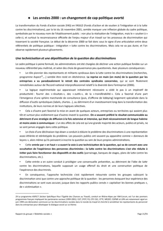 Les années 2000 : un changement de cap politique avorté
La transformation du Fonds d'action sociale (FAS) en FASILD (Fonds d'action et de soutien à l'intégration et à la lutte
contre les discriminations), par la loi du 16 novembre 2001, semble marquer une inflexion globale du cadre politique,
symbolisée par le nouveau nom de l'établissement public : non plus la réalisation de l'intégration, mais le « soutien à »
celle-ci, et surtout la reconnaissance ofcielle de l'enjeu majeur d'un travail sur les processus de discrimination qui
traversent la société française. Le début de la décennie 2000 se fait donc sous le signe d'une articulation entre deux
référentiels de politique publique : intégration + lutte contre les discriminations. Mais cela ne va pas durer, et l'on
observe rapidement plusieurs glissements.

Une technicisation et une dépolitisation de la question des discriminations
Le cadre politique à peine formulé, les administrations ont été chargées de décliner une action publique fondée sur un
nouveau référentiel peu maîtrisé, et selon des choix de gouvernance peu questionnés. Avec plusieurs conséquences :
•
Le rôle pionnier des représentants et militants syndicaux dans la lutte contre les discriminations (recherches,
programme Aspect29,...) semble être resté en déshérence. La reprise en main (en mots) de la question par les
entreprises a vu paradoxalement le retrait des centrales syndicales concernées, qui se sont finalement
remobilisées autour de l’Accord national interprofessionnel relatif à la diversité dans l’entreprise (2006).
•
La logique expérimentale qui apparaissait initialement nécessaire a cédé le pas à un impératif de
productivité : fournir des « résultats », des « outils », de la « transférabilité ». Cela a favorisé d'une part
l'émergence d'une sphère marchande de consultance (puis, d'ofcine de lobbying) largement spécialisée dans la
difusion d'outils symboliques (labels, chartes...), au détriment d'un investissement long dans la transformation des
institutions, de leurs normes et de leurs logiques sélectives.
•
Cela a d'autre part favorisé la mise en avant de quelques acteurs, entreprises ou territoires qui avaient plus
tôt et surtout plus visiblement que d'autres investi la question. On a souvent préféré le résultat communicable au
détriment d'une stratégie de diffusion à la fois extensive et intensive, qui était nécessairement de longue haleine
et moins aisée à communiquer. L'un des efets de cela est qu'une grande majorité des acteurs, publics et privés, ne
se sont jamais engagés dans cette politique.
•
Le choix d'une déclinaison top-down a conduit à réduire le problème des discriminations à une représentation
assez éthérée et stéréotypée du problème. Les pouvoirs publics ont souvent pu apparaître comme « donneurs de
leçons », alors même qu'ils peinaient à inscrire la question au sein de leurs propres administrations.
•
Cette entrée par « en haut » a ouvert la voie à une technicisation de la question, qui va de concert avec une
occultation de l'expérience des personnes discriminées : la lute contre les discriminations s'est vite réduite à
initier puis faire fonctionner des dispositifs et des outils (parrainage, banques de stages, plans de lutte contre les
discriminations, etc.).
•
Cette entrée a en outre conduit à privilégier une consensuelle prévention, au détriment de l'idée de lute
contre les discriminations, laquelle supposait un usage ofensif du droit et une construction politique de
l'expérience des discriminés.
•
En conséquence, l'approche techniciste s'est rapidement retournée contre les groupes subissant la
discrimination ainsi que contre une approche politique de la question : les personnes évoquant leur expérience des
discriminations se sont vues accuser, jusque dans les rapports publics censés « capitaliser les bonnes pratiques »,
de « victimisation ».
29 Le programme ASPECT (Action Spécifique Pour l’Egalité des Chances au Travail), conduit en Rhône-Alpes par ISM-Corum, est l'un des premiers
programmes français impliquant les partenaires sociaux (1999-2001). CGT, CFDT, FO, CFE CGC, CFTC, MEDEF, CGPME et UPA ont notamment signé en
juin 1999 une déclaration commune sur les discriminations raciales dans le monde du travail et cherché à sensibiliser les représentants du personnel
dans les entreprises pour développer le dialogue social sur ce thème.

Rapport du groupe « Mobilités sociales »

Page 21/93

 