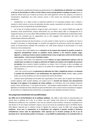 •
Cette approche culpabilisante témoigne plus généralement de la dépolitisation du référentiel : on a minimisé
le fait que la discrimination se réfère au droit d'abord comme principe général et politique de justice (avoir en
réalité les mêmes droits que n'importe qui d'autre, être traité également comme des citoyens), en traitant les
revendications d'application d'un droit commun comme si elles étaient des demandes exceptionnelles et
exorbitantes.
•
Parallèlement, on a réduit le droit au traitement judiciaire et à la technique juridique. Cela a conduit à
maintenir le droit comme un terrain de spécialistes (juristes, avocats, associations de victimes, etc.), eux-mêmes
souvent peu formés à la spécificité de ces problématiques.
•
Sur le plan de la tactique judiciaire, l'usage du droit a été restreint : on a minoré l'intérêt d'un usage des
juridictions civiles (prud'hommes, tribunal administratif, etc.) qui ofrent depuis 2001 un aménagement de la
charge de la preuve, et on a peu utilisé l'efet symbolique de la possibilité d'une publicité des condamnations (alors
même que l'on constatait que les organisations qui se sont engagées l'ont notamment été suite à des
condamnations fortement publicisées).
•
L'approche technique des discriminations a en outre conduit à mettre l'accent sur le problème de l'accès à
(l'emploi, la formation ou l'apprentissage), en occultant très largement les dimensions internes des rapports de
travail, du fonctionnement quotidien des institutions, etc. Cette focale réduisant la discrimination à un enjeu
d'accès a eu trois conséquences :
- d'une part, elle a rendu légitime de se concentrer sur les secteurs dans lesquels la question se posait en
apparence principalement comme un problème d'accès extérieur à une ressource (emploi, stages,
logement...), tandis que d'autres secteurs semblant donner à tous un égal accès a priori ont été écartés des
préoccupations - c'est le cas pour l'institution scolaire ;
- d'autre part, cette entrée s'est rapidement trouvée réduite à un enjeu implicitement supérieur, celui du
résultat (avoir un emploi ou un stage), au détriment de l'égalité, de la justice et de la légalité des processus
de sélection. Cela a conduit à réduire le problème à un simple « frein » à l'emploi, et donc à privilégier une
logique d'insertion (autrement dit le report sur les publics de la responsabilité de s'adapter aux desiderata
des employeurs...) ;
- enfin, elle a ouvert la porte à un glissement du référentiel vers l'idée « d'égalité des chances » en réduisant
la question des discriminations à une problématique des opportunités d'accès (emploi, stages, grandes
écoles, etc.) au lieu de difuser une mise en question des normes de sélection.
•
L'absence quasi systématique de formation des responsables et des cadres, dans la plupart des institutions
censées appliquer cette nouvelle politique, ont conduit ceux-ci à convertir leur discours sans nécessairement
interroger ni les logiques ni les pratiques de l'action publique. Les institutions clés d'une politique répressive
(Justice, Police, Gendarmerie...) n'ont guère été formés – sauf quelques expérimentations rares, limitées et peu
légitimées (à l'exemple de l'Ecole nationale de police de Marseille). Cela a souvent amené à reproduire les logiques
de sécuritaires ou intégrationnistes préexistantes, accompagnées d'une adaptation formelle du discours.

Une progressive banalisation de la problématique
Les effets de la territorialisation de la politique publique . Dès 2000, la lutte contre les discriminations est
inscrite dans la politique de la ville. Si au départ, cela peut sembler faire partie de la mobilisation globale,
ofciellement justifiée par une « proximité » avec ceux qui subissent la discrimination, l'entrée par la politique de la
ville devient en fin de compte l’orientation majeure, puis le seul terrain de compétence laissé à l’ex-FASILD devenu
ACSE (Agence nationale pour la cohésion sociale et l'égalité des chances) à partir de 2006. Cela conjugue deux
problèmes : d’une part, la reproduction et la banalisation des catégories (« quartier sensible ») fonctionne
inévitablement comme cadre de stigmatisation. Cete approche par le territoire prolonge de fait le jeu de
bonneteau de la « discrimination positive à la française », ce qui affaiblit la problématique en la confondant dans un

Rapport du groupe « Mobilités sociales »

Page 22/93

 
