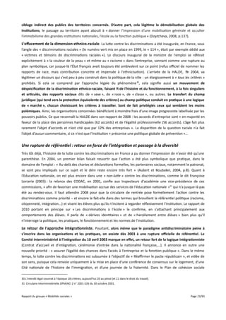 ciblage indirect des publics des territoires concernés. D’autre part, cela légitime la démobilisation globale des
institutions, le passage au territoire ayant abouti à « donner l’impression d’une mobilisation générale et occulter
l’immobilisme des grandes institutions nationales, l’école ou la fonction publique » (Doytcheva, 2008, p.137).

L'effacement de la dimension ethnico-raciale. La lutte contre les discriminations a été inaugurée, en France, sous
l'angle des « discriminations raciales » (le numéro vert mis en place en 1999, le « 114 », était par exemple dédié aux
« victimes et témoins de discriminations raciales »). Le discours inaugural de la ministre de l'emploi se référait
explicitement à « la couleur de la peau » et même au « racisme » dans l'entreprise, sonnant comme une rupture au
plan symbolique, car jusque-là l'État français avait toujours été ambivalent sur ce point (refus ofciel de nommer les
rapports de race, mais contribution concrète et impensée à l'ethnicisation). L'arrivée de la HALDE, fin 2004, va
légitimer un discours qui s'est peu à peu construit dans la politique de la ville : un élargissement à « tous les critères »
prohibés. Si cela se comprend par l'approche légale du phénomène 30, cela signifie aussi un mouvement de
déspécifcation de la discrimination ethnico-raciale, faisant f de l'histoire et du fonctionnement, à la fois singuliers
et articulés, des rapports sociaux dits de « sexe », de « race », de « classe », ou autres. Le transfert du champ
juridique (qui tend vers la protection équivalente des critères) au champ politique conduit en pratique à une logique
de « marché », chacun choisissant les critères à travailler. Sont de fait privilégiés ceux qui semblent les moins
polémiques. Ainsi, les organisations concernées bénéficiant à moindre frais d'une image progressiste labellisée par les
pouvoirs publics. Ce que reconnaît la HALDE dans son rapport de 2008 : les accords d'entreprise sont « en majorité en
faveur de la place des personnes handicapées (62 accords) et de l’égalité professionnelle (56 accords). L’âge fait plus
rarement l’objet d’accords et n’est cité que par 12% des entreprises ». La disparition de la question raciale n'a fait
l'objet d'aucun commentaire, si ce n'est que l'institution « préconise une politique globale de prévention »...

Une rupture de référentiel : retour en force de l'intégration et passage à la diversité
Très tôt déjà, l'histoire de la lutte contre les discriminations en France a pu donner l'impression de n'avoir été qu'une
parenthèse. En 2004, un premier bilan faisait ressortir que l'action a été plus symbolique que pratique, dans le
domaine de l'emploi : « Au-delà des chartes et déclarations formelles, les partenaires sociaux, notamment le patronat,
se sont peu impliqués sur ce sujet et le déni reste encore très fort » (Aubert et Boubaker, 2004, p.8). Quant à
l'Education nationale, on est plus encore dans une « non-lute » contre les discriminations, comme le dit Françoise
Lorcerie (2003) : la relance des CODAC, en 2001, confie aux Inspecteurs d'académie une vice-présidence de ces
commissions, « afin de favoriser une mobilisation accrue des services de l'éducation nationale »31 qui n'a jusque-là pas
été au rendez-vous. Il faut attendre 2008 pour que la circulaire de rentrée pose formellement l'action contre les
discriminations comme priorité – et encore le fait-elle dans des termes qui brouillent le référentiel politique (racisme,
citoyenneté, intégration...) et visent les élèves plus qu'ils n'incitent à regarder réflexivement l'institution. Le rapport de
2010 portant en principe sur « Les discriminations à l'école » le confirme, en s'attachant principalement aux
comportements des élèves. Il parle de « dérives identitaires » et de « harcèlement entre élèves » bien plus qu'il
n'interroge la politique, les pratiques, le fonctionnement et les normes de l'institution.

Le retour de l'approche intégrationniste. Pourtant, alors même que le paradigme antidiscriminatoire peine à
s'inscrire dans les organisations et les pratiques, on assiste dès 2003 à une rupture ofcielle de référentiel. Le
Comité interministériel à l’intégration du 10 avril 2003 marque en effet, un retour fort de la logique intégrationniste
(Contrat d’accueil et d’intégration, cérémonie d’entrée dans la nationalité française,...). Il annonce en outre une
nouvelle priorité : « assurer l’égalité des chances dans l’accès à l’entreprise et la fonction publique ». Dans le même
temps, la lutte contre les discriminations est subsumée à l’objectif de « Réafrmer le pacte républicain », et vidée de
son sens, puisque cela renvoie uniquement à la mise en place d’une conférence de consensus sur le logement, d’une
Cité nationale de l’histoire de l’immigration, et d’une journée de la fraternité. Dans le Plan de cohésion sociale
30 L'interdit légal couvrait à l'époque 18 critères, aujourd'hui 20 au pénal (et 21 dans le droit du travail).
31 Circulaire interministérielle DPM/ACI 2 n° 2001-526 du 30 octobre 2001.

Rapport du groupe « Mobilités sociales »

Page 23/93

 