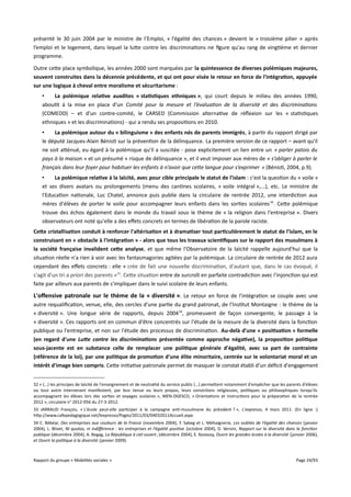présenté le 30 juin 2004 par le ministre de l’Emploi, « l’égalité des chances » devient le « troisième pilier » après
l’emploi et le logement, dans lequel la lutte contre les discriminations ne figure qu'au rang de vingtième et dernier
programme.
Outre cette place symbolique, les années 2000 sont marquées par la quintessence de diverses polémiques majeures,
souvent construites dans la décennie précédente, et qui ont pour visée le retour en force de l'intégration, appuyée
sur une logique à cheval entre moralisme et sécuritarisme :
•
La polémique relative auxdites « statistiques ethniques », qui court depuis le milieu des années 1990,
aboutit à la mise en place d'un Comité pour la mesure et l’évaluation de la diversité et des discriminations
(COMEDD) – et d'un contre-comité, le CARSED (Commission alternative de réflexion sur les « statistiques
ethniques » et les discriminations) - qui a rendu ses propositions en 2010.
•
La polémique autour du « bilinguisme » des enfants nés de parents immigrés, à partir du rapport dirigé par
le député Jacques-Alain Bénisti sur la prévention de la délinquance. La première version de ce rapport – avant qu'il
ne soit atténué, eu égard à la polémique qu'il a suscitée - pose explicitement un lien entre un « parler patois du
pays à la maison » et un présumé « risque de délinquance », et il veut imposer aux mères de « s’obliger à parler le
français dans leur foyer pour habituer les enfants à n’avoir que cete langue pour s’exprimer » (Bénisti, 2004, p.9).
•
La polémique relative à la laïcité, avec pour cible principale le statut de l'islam : c'est la question du « voile »
et ses divers avatars ou prolongements (menu des cantines scolaires, « voile intégral »,...), etc. Le ministre de
l'Education nationale, Luc Chatel, annonce puis publie dans la circulaire de rentrée 2012, une interdiction aux
mères d'élèves de porter le voile pour accompagner leurs enfants dans les sorties scolaires 32. Cette polémique
trouve des échos également dans le monde du travail sous le thème de « la religion dans l'entreprise ». Divers
observateurs ont noté qu'elle a des efets concrets en termes de libération de la parole raciste.
Cete cristallisation conduit à renforcer l'altérisation et à dramatiser tout particulièrement le statut de l'islam, en le
construisant en « obstacle à l'intégration » - alors que tous les travaux scientifques sur le rapport des musulmans à
la société française invalident cete analyse, et que même l'Observatoire de la laïcité rappelle aujourd'hui que la
situation réelle n'a rien à voir avec les fantasmagories agitées par la polémique. La circulaire de rentrée de 2012 aura
cependant des efets concrets : elle « crée de fait une nouvelle discrimination, d'autant que, dans le cas évoqué, il
s'agit d'un tri a priori des parents »33. Cette situation entre de surcroît en parfaite contradiction avec l'injonction qui est
faite par ailleurs aux parents de s'impliquer dans le suivi scolaire de leurs enfants.

L'offensive patronale sur le thème de la « diversité ». Le retour en force de l'intégration se couple avec une
autre requalification, venue, elle, des cercles d'une partie du grand patronat, de l'Institut Montaigne : le thème de la
« diversité ». Une longue série de rapports, depuis 2004 34, promeuvent de façon convergente, le passage à la
« diversité ». Ces rapports ont en commun d'être concentrés sur l'étude de la mesure de la diversité dans la fonction
publique ou l'entreprise, et non sur l'étude des processus de discrimination. Au-delà d'une « positivation » formelle
(en regard d'une Lute contre les discriminations présentée comme approche négative), la proposition politique
sous-jacente est en substance celle de remplacer une politique générale d'égalité, avec sa part de contrainte
(référence de la loi), par une politique de promotion d'une élite minoritaire, centrée sur le volontariat moral et un
intérêt d'image bien compris. Cette initiative patronale permet de masquer le constat établi d'un déficit d'engagement
32 « (…) les principes de laïcité de l'enseignement et de neutralité du service public (…) permettent notamment d'empêcher que les parents d'élèves
ou tout autre intervenant manifestent, par leur tenue ou leurs propos, leurs convictions religieuses, politiques ou philosophiques lorsqu'ils
accompagnent les élèves lors des sorties et voyages scolaires », MEN-DGESCO, « Orientations et instructions pour la préparation de la rentrée
2012 », circulaire n° 2012-056 du 27-3-2012.
33 JARRAUD François, « L'école peut-elle participer à la campagne anti-musulmane du président ? », L'expresso, 4 mars 2011. (En ligne :)
http://www.cafepedagogique.net/lexpresso/Pages/2011/03/04032011Accueil.aspx
34 C. Bébéar, Des entreprises aux couleurs de la France (novembre 2004), Y. Sabeg et L. Méhaignerie, Les oubliés de l’égalité des chances (janvier
2004), L. Blivet, Ni quotas, ni indiférence : les entreprises et l’égalité positive (octobre 2004), D. Versini, Rapport sur la diversité dans la fonction
publique (décembre 2004), A. Begag, La République à ciel ouvert, (décembre 2004), E. Keslassy, Ouvrir les grandes écoles à la diversité (janvier 2006),
et Ouvrir la politique à la diversité (janvier 2009).

Rapport du groupe « Mobilités sociales »

Page 24/93

 