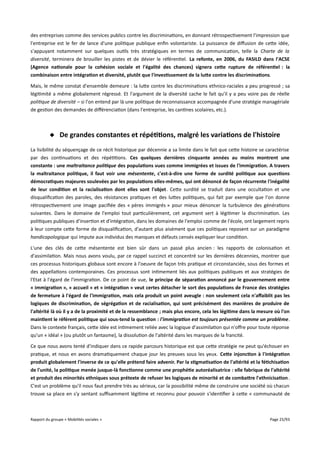 des entreprises comme des services publics contre les discriminations, en donnant rétrospectivement l'impression que
l'entreprise est le fer de lance d'une politique publique enfin volontariste. La puissance de difusion de cette idée,
s'appuyant notamment sur quelques outils très stratégiques en termes de communication, telle la Charte de la
diversité, terminera de brouiller les pistes et de dévier le référentiel. La refonte, en 2006, du FASILD dans l'ACSE
(Agence nationale pour la cohésion sociale et l'égalité des chances) signera cete rupture de référentiel : la
combinaison entre intégration et diversité, plutôt que l'investissement de la lute contre les discriminations.
Mais, le même constat d'ensemble demeure : la lutte contre les discriminations ethnico-raciales a peu progressé ; sa
légitimité a même globalement régressé. Et l'argument de la diversité cache le fait qu'il y a peu voire pas de réelle
politique de diversité – si l'on entend par là une politique de reconnaissance accompagnée d'une stratégie managériale
de gestion des demandes de diférenciation (dans l'entreprise, les cantines scolaires, etc.).

 De grandes constantes et répétitions, malgré les variations de l'histoire
La lisibilité du séquençage de ce récit historique par décennie a sa limite dans le fait que cette histoire se caractérise
par des continuations et des répétitions. Ces quelques dernières cinquante années au moins montrent une
constante : une maltraitance politique des populations vues comme immigrées et issues de l'immigration. A travers
la maltraitance politique, il faut voir une mésentente, c'est-à-dire une forme de surdité politique aux questions
démocratiques majeures soulevées par les populations elles-mêmes, qui ont dénoncé de façon récurrente l'inégalité
de leur condition et la racialisation dont elles sont l'objet. Cette surdité se traduit dans une occultation et une
disqualification des paroles, des résistances pratiques et des luttes politiques, qui fait par exemple que l'on donne
rétrospectivement une image pacifiée des « pères immigrés » pour mieux dénoncer la turbulence des générations
suivantes. Dans le domaine de l'emploi tout particulièrement, cet argument sert à légitimer la discrimination. Les
politiques publiques d'insertion et d'intégration, dans les domaines de l'emploi comme de l'école, ont largement repris
à leur compte cette forme de disqualification, d'autant plus aisément que ces politiques reposent sur un paradigme
handicapologique qui impute aux individus des manques et défauts censés expliquer leur condition.
L'une des clés de cette mésentente est bien sûr dans un passé plus ancien : les rapports de colonisation et
d'assimilation. Mais nous avons voulu, par ce rappel succinct et concentré sur les dernières décennies, montrer que
ces processus historiques globaux sont encore à l'oeuvre de façon très pratique et circonstanciée, sous des formes et
des appellations contemporaines. Ces processus sont intimement liés aux politiques publiques et aux stratégies de
l'Etat à l'égard de l'immigration. De ce point de vue, le principe de séparation annoncé par le gouvernement entre
« immigration », « accueil » et « intégration » veut certes détacher le sort des populations de France des stratégies
de fermeture à l'égard de l'immigration, mais cela produit un point aveugle : non seulement cela n'affaiblit pas les
logiques de discrimination, de ségrégation et de racialisation, qui sont précisément des manières de produire de
l'altérité là où il y a de la proximité et de la ressemblance ; mais plus encore, cela les légitime dans la mesure où l'on
maintient le référent politique qui sous-tend la question : l'immigration est toujours présentée comme un problème.
Dans le contexte français, cette idée est intimement reliée avec la logique d'assimilation qui n'ofre pour toute réponse
qu'un « idéal » (ou plutôt un fantasme), la dissolution de l'altérité dans les marques de la francité.
Ce que nous avons tenté d'indiquer dans ce rapide parcours historique est que cette stratégie ne peut qu'échouer en
pratique, et nous en avons dramatiquement chaque jour les preuves sous les yeux. Cete injonction à l'intégration
produit globalement l'inverse de ce qu'elle prétend faire advenir. Par la stigmatisation de l'altérité et la fétichisation
de l'unité, la politique menée jusque-là fonctionne comme une prophétie autoréalisatrice : elle fabrique de l'altérité
et produit des minorités ethniques sous prétexte de refuser les logiques de minorité et de combatre l'ethnicisation .
C'est un problème qu'il nous faut prendre très au sérieux, car la possibilité même de construire une société où chacun
trouve sa place en s'y sentant sufsamment légitime et reconnu pour pouvoir s'identifier à cette « communauté de

Rapport du groupe « Mobilités sociales »

Page 25/93

 