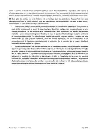 destin » - comme on l'a dit dans le compromis politique avec la Nouvelle-Calédonie - dépend de notre capacité à
afronter ce paradoxe et à en tirer les enseignements. La construction d'une communauté de destin suppose de voir et
tirer les leçons d'une communauté d'histoire, dont les migrations, entre autres, constituent les multiples traits d'union.
›› Sans plus de pathos, car cete histoire est un héritage que les générations d'aujourd'hui n'ont pas
nécessairement voulu et choisi, mais qu'il nous faut bien assumer, les conséquences à tirer sont de deux ordres,
conformément au cadre politique indiqué précédemment :
•
Une nouvelle politique publique doit prendre explicitement en considération cete histoire pour proposer à
partir d'elle, en assumant ce passé, de nouvelles lignes directrices pratiques, un nouveau discours, et une
nouvelle symbolique. Elle doit poser de façon franche et claire – donc également d'une manière discutable et
évaluable – un cap à moyen et long terme fondé sur le souci de favoriser l'élaboration par tous d'un sentiment
de commune appartenance. Cet objectif majeur suppose de modifer « notre » rapport à l'image d'une telle
communauté, qui s'est jusque-là construite, pour des raisons historiques, sur une surévaluation et un
surinvestissement de l'approche assimilationniste et unitariste. Car le maintien de ce rapport idéalisant
empêche d'affronter les défs de l'époque.
•
L'orientation pratique d'une nouvelle politique doit en conséquence prendre à bras le corps les problèmes
récurrents qui fabriquent et durcissent les frontières (internes et externes, les deux étant par défnition liées) de
la société française : la stigmatisation de l'immigration et l'instrumentalisation politique de groupes jouant le
rôle de « bouc-émissaire » ; la permanence des logiques de racialisation, de ségrégation et de discrimination qui
fabriquent en sourdine des hiérarchies et des clivages ; le déni et l'occultation de la parole des premiers
concernés qui empêchent l'émergence d'une approche démocratique des politiques publiques ; les processus
d'altérisation et de minorisation. Ce sont là, à notre sens, les clés réelles, à la fois idéales et pragmatiques
auxquelles une nouvelle politique publique doit en toute priorité se consacrer.

Rapport du groupe « Mobilités sociales »

Page 26/93

 