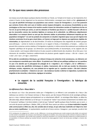 III. Ce que nous savons des processus
Les travaux accumulés depuis quelques dizaines d'années sur l'école, sur l'emploi et le travail, sur les trajectoires d'un
univers à l'autre, et plus largement sur les processus d'ethnicisation, convergent pour établir ce fait : globalement, il
n'y a pas de spécifcité intrinsèque aux populations vues comme « issues de l'immigration », si ce n'est justement
que certaines d'entre elles sont vues et traitées comme toujours-étrangères. Les processus d'assimilation au sens
sociologique se font avec le temps et de manière usuelle à travers les interactions sociales et l'expérience du lieu où
l'on vit. Ce qui les limite par contre, ce sont les obstacles et frontières que dresse la « société d'accueil » afn de ne
pas les reconnaître comme des membres légitimes et normaux de la collectivité. Les différences objectivement
observables à un moment donné ne sont pas des éléments stables et primordiaux initialement importés par des
populations immigrées35. Ce sont les produits de compromis en situation migratoire (pour ceux qui ont migré) et de
réactions construites là où les gens vivent (donc, en France), en large part en réponse aux expériences répétées de
minorisation, de stigmatisation ou de discrimination. S'il existe en conséquence des singularités de certains groupes
socio-ethniques – comme le montre la recherche sur le rapport à l'école, à l'orientation, à l'emploi... - celles-ci ne
peuvent être comprises comme relatives à l'immigration en général, ni même comme liée seulement aux conditions de
migration spécifique de tel groupe. Les dimensions socio-professionnelles et économiques, et les rapports dits de
« classe sociale » sont toujours déterminants et le plus souvent co-déterminants des situations. De ce fait aussi, il est
nécessaire de considérer l'existence codéterminante de plusieurs grands rapports sociaux – dits de « classe », de
« sexe », de « race », d'« âge », notamment.
›› Au-delà de considérations théoriques, qui relèvent d'enjeux de recherche et de connaissance, ces éléments ont
une conséquence essentielle pour notre affaire : ils pointent vers l'idée qu'une politique publique sur ces questions
n'a pas à les aborder par le présupposé (le préjugé) de la « migration », de « l'origine », de la « différence » entendus comme des spécifcités intrinsèques et stables. Inversement, elle ne doit pas occulter les dimensions
ethniques, raciales, migratoires, etc. sous prétexte de ne regarder que la « question sociale ». Elle doit s'atacher
prioritairement à combatre – d'abord en son sein – des tendances lourdes à altériser et stigmatiser, à produire des
inégalités et des minorités, à discriminer, ségréguer et racialiser.

 Le rapport de la société française à l'immigration : la fabrique de
minorités
La référence d'un « Nous idéal »
Les discours sur « Eux » (les personnes visées par « l'intégration »), se réfèrent à une conception du « Nous » (les
nationaux vus comme « les Français normaux »). Nous savons, par des travaux d'historiens et de sociologie politique,
que ce « nous » national repose principalement sur un attachement afectif. Le sociologue Max Weber, au début du
20è siècle déjà, atrait l'attention sur le fait que « le concept de “nation” nous renvoie constamment à la relation avec
la “puissance” politique. Il est donc évident, si tant est que “national” signifie quelque chose d’unitaire, que ce sera (...)
une sorte de passion spécifique » (Weber, 1995, p.143-144). Nous savons par ailleurs que la base matérielle à laquelle
cete communauté se réfère est, elle, très variable dans le temps, et que cete base matérielle est l'objet d'un récit
plus ou moins mystifcateur : la représentation usuelle de la France comme « hexagone », par exemple, occulte le fait
35 En conséquence, les catégories de « culture » ou de « diférences » ne sont pas pertinentes pour rendre compte de cette réalité, non seulement
car elles tendent à essentialiser des processus socio-historiques changeants et variables, mais surtout parce qu'elles amènent à imputer les efets de
ces processus aux populations, alors qu'elles sont le produit au mieux des interactions si ce n'est des projections propres de la société française sur
ces populations. Un discours politique qui voudrait formuler clairement les enjeux gagnerait à bannir ces termes pour privilégier un discours des
processus.

Rapport du groupe « Mobilités sociales »

Page 27/93

 