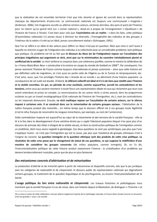 que la réalisation de cet ensemble territorial n'est que très récente et ignore de surcroît dans la représentation
classique les départements d'outre-mer. La communauté nationale est toujours une communauté « imaginée »
(Anderson, 2006). Cet imaginaire occulte ou altérise certains acteurs, certaines données, des pans et parts de l'histoire,
pour ne retenir qu'un grand récit (un « roman national », disait-on à propos de l'enseignement « républicain » de
l'histoire de France à l'école). C'est bien pour cela que l'assimilation est un mythe : « dans les faits, cette politique
[d'assimilation nationale] n'a jamais réussi à éliminer les diversités. L'homogénéité des individus et des groupes à
l'intérieur de la nation n'a été qu'un idéal, jamais concrètement réalisé » (Schnapper, 1991).
Que l'on se réfère à un idéal et des valeurs pour définir un Nous n'est pas en question. Mais que celui-ci soit l'aune à
laquelle on cherche à juger de l'intégration des individus à la collectivité pose un considérable problème, tant politique
que pratique. Ce problème est lié au fait que le discours du Nous (et de l'intégration) repose sur l'occultation des
principes inégalitaires qui organisent ce récit, ainsi que sur la minimisation du caractère inévitablement pluriel et
confictuel de la société. Le récit renforce la croyance dans une cohérence pacifiée, comme le montre la célébration de
la « France Black Blanc Beur » consécutive à la victoire en coupe du monde de football en 1998 36. Par conséquent, l'on
pense rarement l'histoire de France comme toujours internationale et jamais autonome – alors que cette histoire est
par définition celle de migrations, et c'est aussi en partie celle de l'Algérie ou de la Tunisie et réciproquement, etc.
C'est ainsi, aussi, que l'on privilégie l'histoire des « Grands de ce monde » au détriment d'une histoire populaire. La
conséquence de cet oubli est double. D'abord, le référent collectif est idéal et il n'a de liens que relatifs avec l'histoire
et la réalité concrètes. Ce qui, en période de crise sociétale, comme aujourd'hui, accroît les contradictions et les
tensions, entre ceux qui veulent maintenir à toute force une représentation idéale et ceux qui réclament que leurs voix
soient entendues et prises en compte. La reconnaissance de ces autres récits a certes avancé, dans les programmes
scolaires ou par un travail muséographique (Cité nationale de l'histoire de l'immigration, etc.), mais les contradictions
ou les impensés demeurent. Ensuite, ce récit mythique repose sur l'occultation de certains acteurs, sur le silence
imposé à certaines voix. Il se construit donc sur la minorisation de certains groupes sociaux ; l'idéalisation de la
nation française produit des minorités... en même temps que le discours ofciel nie à ces groupes toute légitimité
(c'est le refus français de reconnaître les langues minoritaires, par exemple, au nom de l'unitarisme).
Cette contradiction majeure est aujourd'hui au cœur de la mésentente et des tensions de la société française : elle se
lit à la fois dans le développement d'une extrême-droite qui a capté l'électorat populaire (lequel n'en peut plus d'un
discours de principe des élites si éloigné de la réalité vécue), et dans la construction politique de l'immigration comme
un problème, dont nous avons rappelé la généalogie. Ces deux questions ne sont pas symétriques, pas plus que l'une
n'explique l'autre : ce n'est pas l'immigration qui est la cause, pas plus que l'existence de groupes ethniques n'est à
l'origine du racisme. La question immigrée et la question ethnique sont des produits de cete crise politique. La
résolution de cete crise passe par le changement de statut de ces questions, ce qui suppose la redéfnition d'une
manière de considérer les groupes concernés (de milieu populaire, comme immigrés). Or, on l'a dit,
l'instrumentalisation politique de cette histoire produit exactement l'inverse : la cristallisation d'un problème qui
devient tendanciellement insoluble, parce que de plus en plus fantasmé.

Des mécanismes concrets d'altérisation et de minorisation
La production d'altérité et de minorité opère à partir de mécanismes et dispositifs concrets, tels que le jeu juridique
avec les catégories de nationalité et de citoyenneté, le discours public de représentation nationale qui stigmatisent
certains groupes, le traitement de la question linguistique et du plurilinguisme, ou encore l'instrumentalisation de la
laïcité.

L'usage politique du lien entre nationalité et citoyenneté. Les travaux historiens et politologiques nous
montrent que la société française n'a eu de cesse, dans son histoire depuis la Révolution, de distinguer « l'homme » et
36 La mise en scène de cette célébration s'est par ailleurs largement inspirée de la mythologie coloniale, la France étant censée incarner la rencontre
entre les grandes « races » du monde...

Rapport du groupe « Mobilités sociales »

Page 28/93

 