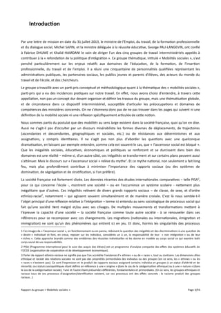 Introduction
Par une lettre de mission en date du 31 juillet 2013, le ministre de l'Emploi, du travail, de la formation professionnelle
et du dialogue social, Michel SAPIN, et la ministre déléguée à la réussite éducative, George PAU-LANGEVIN, ont confié
à Fabrice DHUME et Khalid HAMDANI le soin de diriger l'un des cinq groupes de travail interministériels appelés à
contribuer à la « refondation de la politique d'intégration ». Ce groupe thématique, intitulé « Mobilités sociales », s'est
penché particulièrement sur les enjeux relatifs aux domaines de l'éducation, de la formation, de l'insertion
professionnelle, du travail et de l'emploi. Il a réuni une cinquantaine de personnalités qualifiées représentant les
administrations publiques, les partenaires sociaux, les publics jeunes et parents d'élèves, des acteurs du monde du
travail et de l'école, et des chercheurs.
Le groupe a travaillé avec un parti-pris conceptuel et méthodologique quant à la thématique des « mobilités sociales »,
parti-pris qui a eu des incidences pratiques sur notre travail. En efet, nous avons choisi d'entendre, à travers cette
appellation, non pas un concept dur devant organiser et définir les travaux du groupe, mais une thématisation globale,
et de circonstance dans ce dispositif interministériel, susceptible d'articuler les préoccupations et domaines de
compétences des ministères concernés. On ne s'étonnera donc pas de ne pas trouver dans les pages qui suivent ni une
définition de la mobilité sociale ni une réflexion spécifiquement articulée de cette notion.
Nous sommes partis du postulat que des mobilités au sens large existent dans la société française, quoi qu'on en dise.
Aussi ne s'agit-il pas d'occulter par un discours misérabiliste les formes diverses de déplacements, de trajectoires
(ascendantes et descendantes, géographiques et sociales, etc.) ou de résistances aux déterminismes et aux
assignations, y compris identitaires. Il ne s'agit pas non plus d'aborder les questions avec une quelconque
dramatisation, en laissant par exemple entendre, comme cela est souvent le cas, que « l'ascenseur social est bloqué ».
Que les inégalités sociales, éducatives, économiques et politiques se renforcent et se durcissent dans bien des
domaines est une réalité – même si, d'un autre côté, ces inégalités se transforment et sur certains plans peuvent aussi
s'atténuer. Mais le discours sur « l'ascenseur social » relève du mythe1. Et ce mythe national, non seulement a fait long
feu, mais plus profondément contribue à minimiser l'importance des rapports sociaux (ou des systèmes de
domination, de ségrégation et de stratification, si l'on préfère).
La société française est fortement clivée. Les données récentes des études internationales comparatives – telle PISA 2,
pour ce qui concerne l'école -, montrent une société – ou en l'occurrence un système scolaire - nettement plus
inégalitaire que d'autres. Ces inégalités relèvent de divers grands rapports sociaux – de classe, de sexe, et d'ordre
ethnico-racial3, notamment – qui agissent souvent simultanément et de manière croisée. C'est là nous semble-t-il
l'objet principal d'une réflexion relative à l'intégration – terme ici entendu au sens sociologique de processus social qui
fait qu'une société tient malgré et/ou avec ses clivages. De multiples mouvements et transformations mettent à
l'épreuve la capacité d'une société – la société française comme toute autre société - à se renouveler dans ses
références pour se recomposer avec ces changements. Les migrations (nationales ou internationales, émigration et
immigration) ne sont qu'un des phénomènes qui entrent ici en jeu. Et donc, hormis les singularités des processus
1 Ces images de « l’ascenseur social », en fonctionnement ou en panne, réduisent la question des inégalités et des discriminations à une question de
« destin » individuel et font, en creux, reposer sur les individus, considérés un à un, la responsabilité de leur « non intégration » ou de leur
« échec ». Cette approche brandit comme des emblèmes des réussites individuelles et les donne en modèle au corps social ce qui exonère ledit
corps social de ses responsabilités.
2 PISA (Programme international pour le suivi des acquis des élèves) est un programme d'analyse comparée des efets des systèmes éducatifs de
l'OCDE (organisation de coopération et de développement économique).
3 Parler de rapport ethnico-raciaux ne signifie pas que l'on accrédite l'existence d'« ethnies » ou de « races », tout au contraire. Les dimensions dites
ethnique et raciale des relations sociales ne sont pas des propriétés primordiales des individus ou des groupes (en ce sens, les « ethnies » ou les
« races » n'existent pas). Ce sont l'expression et le produit de rapports sociaux assignant certains individus et groupes à un statut d’altérité et de
minorité, ces statuts sociopolitiques étant définis en référence à une « origine » (dans le cas de la catégorisation ethnique) ou à une « nature » (dans
le cas de la catégorisation raciale), l'une et l'autre étant présumées diférentes, fondamentales et primordiales. (En ce sens, les groupes ethniques et
raciaux issus de ces processus d'assignation/identification existent, car ces processus ont des efets concrets : le racisme produit des groupes
raciaux...).

Rapport du groupe « Mobilités sociales »

Page 3/93

 