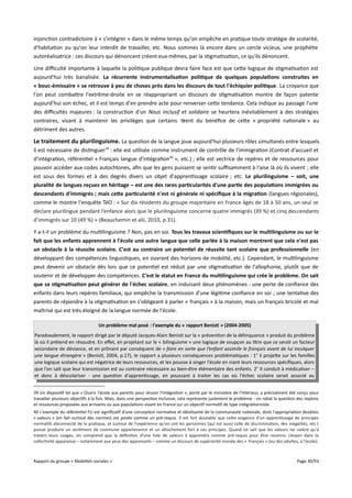 injonction contradictoire à « s'intégrer » dans le même temps qu'on empêche en pratique toute stratégie de scolarité,
d'habitation ou qu'on leur interdit de travailler, etc. Nous sommes là encore dans un cercle vicieux, une prophétie
autoréalisatrice : ces discours qui dénoncent créent eux-mêmes, par la stigmatisation, ce qu'ils dénoncent.
Une difculté importante à laquelle la politique publique devra faire face est que cette logique de stigmatisation est
aujourd'hui très banalisée. La récurrente instrumentalisation politique de quelques populations construites en
« bouc-émissaire » se retrouve à peu de choses près dans les discours de tout l'échiquier politique. La croyance que
l'on peut combattre l'extrême-droite en se réappropriant un discours de stigmatisation montre de façon patente
aujourd'hui son échec, et il est temps d'en prendre acte pour renverser cette tendance. Cela indique au passage l'une
des difcultés majeures : la construction d'un Nous inclusif et solidaire se heurtera inévitablement à des stratégies
contraires, visant à maintenir les privilèges que certains tirent du bénéfice de cette « propriété nationale » au
détriment des autres.

Le traitement du plurilinguisme. La question de la langue joue aujourd'hui plusieurs rôles simultanés entre lesquels
il est nécessaire de distinguer 39 : elle est utilisée comme instrument de contrôle de l'immigration (Contrat d'accueil et
d'intégration, référentiel « Français langue d'intégration40 », etc.) ; elle est vectrice de repères et de ressources pour
pouvoir accéder aux codes autochtones, afin que les gens puissent se sentir sufsamment à l'aise là où ils vivent ; elle
est sous des formes et à des degrés divers un objet d'apprentissage scolaire ; etc. Le plurilinguisme – soit, une
pluralité de langues reçues en héritage – est une des rares particularités d'une partie des populations immigrées ou
descendants d'immigrés ; mais cete particularité n'est ni générale ni spécifque à la migration (langues régionales),
comme le montre l'enquête TéO : « Sur dix résidents du groupe majoritaire en France âgés de 18 à 50 ans, un seul se
déclare plurilingue pendant l’enfance alors que le plurilinguisme concerne quatre immigrés (39 %) et cinq descendants
d’immigrés sur 10 (49 %) » (Beauchemin et alii, 2010, p.31).
Y a-t-il un problème du multilinguisme ? Non, pas en soi. Tous les travaux scientifques sur le multilinguisme ou sur le
fait que les enfants apprennent à l'école une autre langue que celle parlée à la maison montrent que cela n'est pas
un obstacle à la réussite scolaire. C'est au contraire un potentiel de réussite tant scolaire que professionnelle (en
développant des compétences linguistiques, en ouvrant des horizons de mobilité, etc.). Cependant, le multilinguisme
peut devenir un obstacle dès lors que ce potentiel est réduit par une stigmatisation de l'allophonie, plutôt que de
soutenir et de développer des compétences. C'est le statut en France du multilinguisme qui crée le problème. On sait
que sa stigmatisation peut générer de l'échec scolaire, en induisant deux phénomènes : une perte de confiance des
enfants dans leurs repères familiaux, qui empêche la transmission d'une légitime confiance en soi ; une tentative des
parents de répondre à la stigmatisation en s'obligeant à parler « français » à la maison, mais un français bricolé et mal
maîtrisé qui est très éloigné de la langue normée de l'école.
Un problème mal posé : l'exemple du « rapport Benisti » (2004-2005)
Paradoxalement, le rapport dirigé par le député Jacques-Alain Benisti sur la « prévention de la délinquance » produit du problème
là où il prétend en résoudre. En efet, en projetant sur le « bilinguisme » une logique de soupçon au titre que ce serait un facteur
secondaire de déviance, et en prônant par conséquent de « faire en sorte que l’enfant assimile le français avant de lui inculquer
une langue étrangère » (Benisti, 2004, p.17), le rapport a plusieurs conséquences problématiques : 1° il projette sur les familles
une logique scolaire qui est négatrice de leurs ressources, et les pousse à singer l'école en niant leurs ressources spécifiques, alors
que l'on sait que leur transmission est au contraire nécessaire au bien-être élémentaire des enfants. 2° Il conduit à médicaliser –
et donc à déscolariser - une question d'apprentissage, en poussant à traiter les cas où l'échec scolaire serait associé au
39 Un dispositif tel que « Ouvrir l'école aux parents pour réussir l'intégration », porté par le ministère de l'Intérieur, a précisément été conçu pour
travailler plusieurs objectifs à la fois. Mais, dans une perspective inclusive, cela représente justement le problème : on rabat la question des repères
et ressources proposées aux arrivants ou aux populations vivant en France sur un objectif normatif de type intégrationniste.
40 L'exemple du référentiel FLI est significatif d'une conception normative et idéalisante de la communauté nationale, dont l'appropriation desdites
« valeurs » (en fait surtout des normes) est posée comme un pré-requis. Il est fort doutable que cette exigence d'un apprentissage de principes
normatifs déconnecté de la pratique, et surtout de l'expérience qu'en ont les personnes (qui est aussi celle de discrimination, des inégalités, etc.)
puisse produire un sentiment de commune appartenance et un attachement fort à ces principes. Quand on sait que les valeurs ne valent qu'à
travers leurs usages, on comprend que la définition d'une liste de valeurs à apprendre comme pré-requis pour être reconnu citoyen dans la
collectivité apparaisse – notamment aux yeux des apprenants – comme un discours de supériorité morale des « Français » (ou des adultes, à l'école).

Rapport du groupe « Mobilités sociales »

Page 30/93

 
